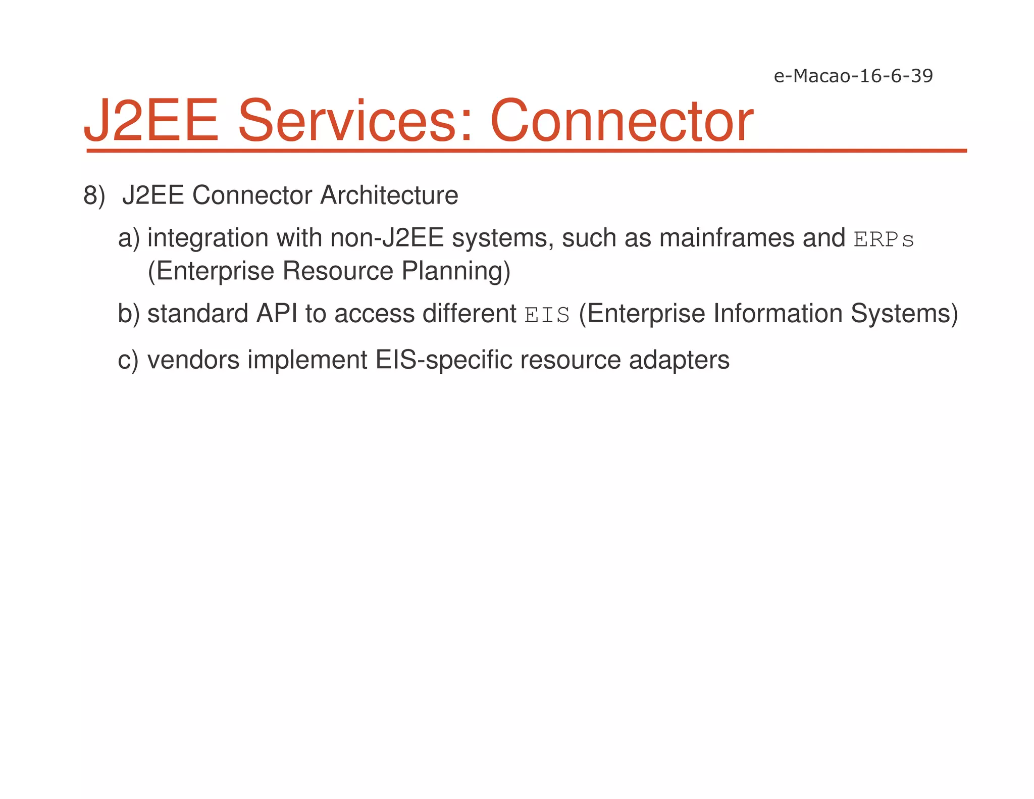 J2EE Services: Connector
8) J2EE Connector Architecture
a) integration with non-J2EE systems, such as mainframes and ERPs
(Enterprise Resource Planning)
b) standard API to access different EIS (Enterprise Information Systems)
c) vendors implement EIS-specific resource adapters
 