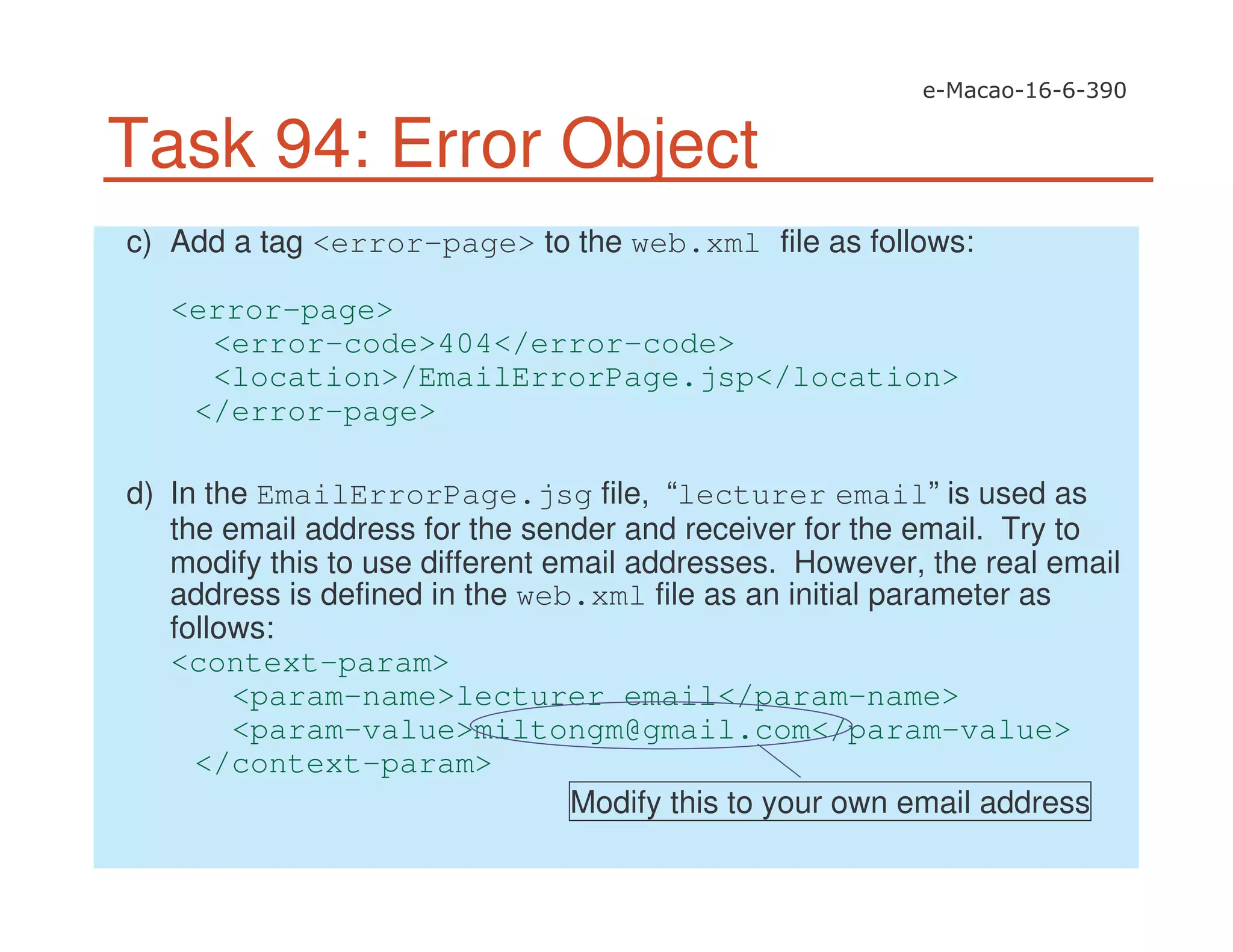 Task 94: Error Object
c) Add a tag <error-page> to the web.xml file as follows:
<error-page>
<error-code>404</error-code>
<location>/EmailErrorPage.jsp</location>
</error-page>
d) In the EmailErrorPage.jsg file, “lecturer email” is used as
the email address for the sender and receiver for the email. Try to
modify this to use different email addresses. However, the real email
address is defined in the web.xml file as an initial parameter as
follows:
<context-param>
<param-name>lecturer email</param-name>
<param-value>miltongm@gmail.com</param-value>
</context-param>
Modify this to your own email address
 
