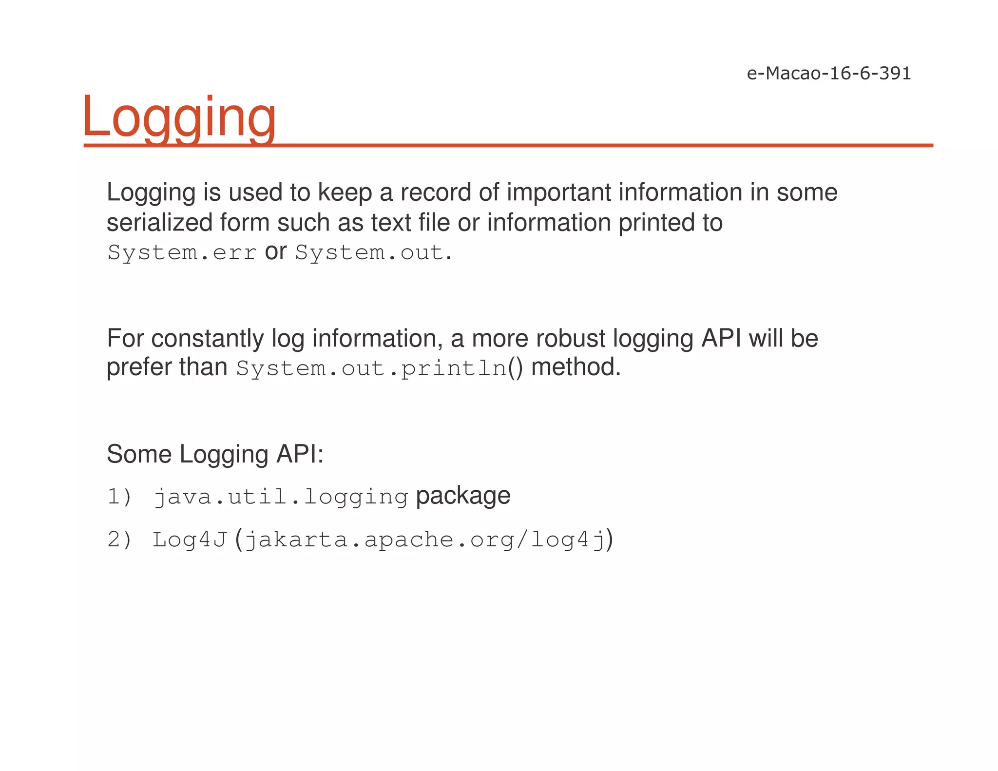 Logging
Logging is used to keep a record of important information in some
serialized form such as text file or information printed to
System.err or System.out.
For constantly log information, a more robust logging API will be
prefer than System.out.println() method.
Some Logging API:
1) java.util.logging package
2) Log4J (jakarta.apache.org/log4j)
 