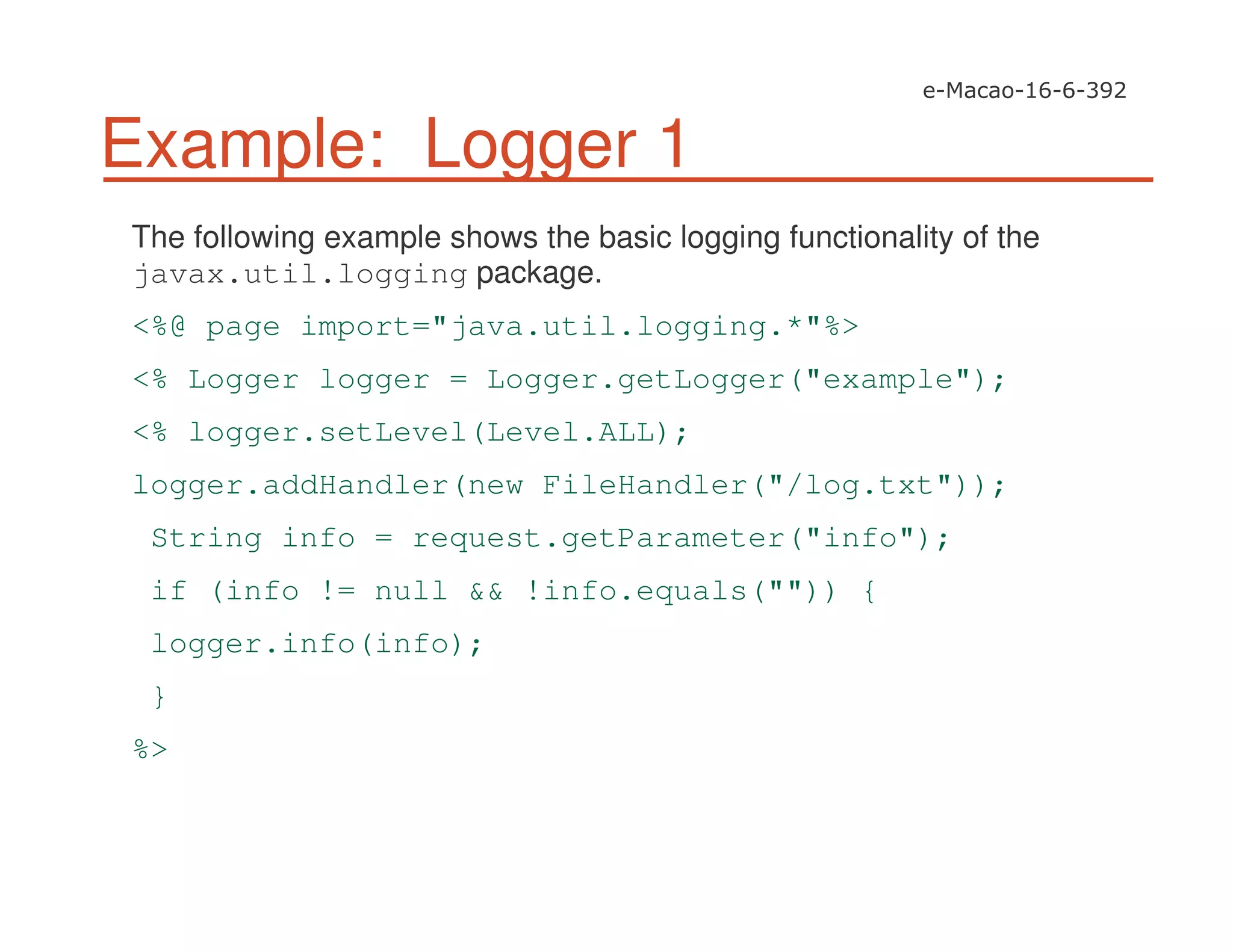 Example: Logger 1
The following example shows the basic logging functionality of the
javax.util.logging package.
<%@ page import="java.util.logging.*"%>
<% Logger logger = Logger.getLogger("example");
<% logger.setLevel(Level.ALL);
logger.addHandler(new FileHandler("/log.txt"));
String info = request.getParameter("info");
if (info != null && !info.equals("")) {
logger.info(info);
}
%>
 