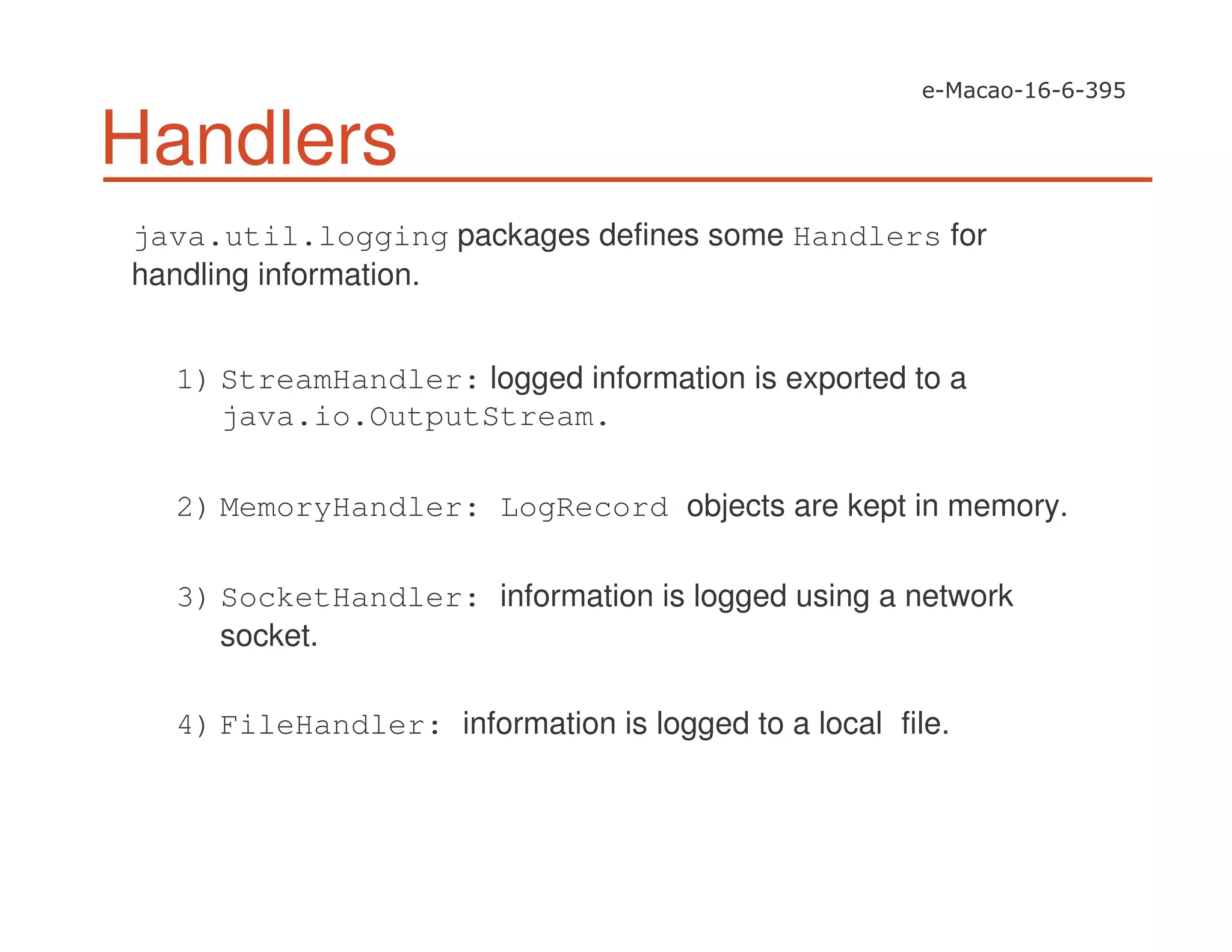 Handlers
java.util.logging packages defines some Handlers for
handling information.
1) StreamHandler: logged information is exported to a
java.io.OutputStream.
2) MemoryHandler: LogRecord objects are kept in memory.
3) SocketHandler: information is logged using a network
socket.
4) FileHandler: information is logged to a local file.
 