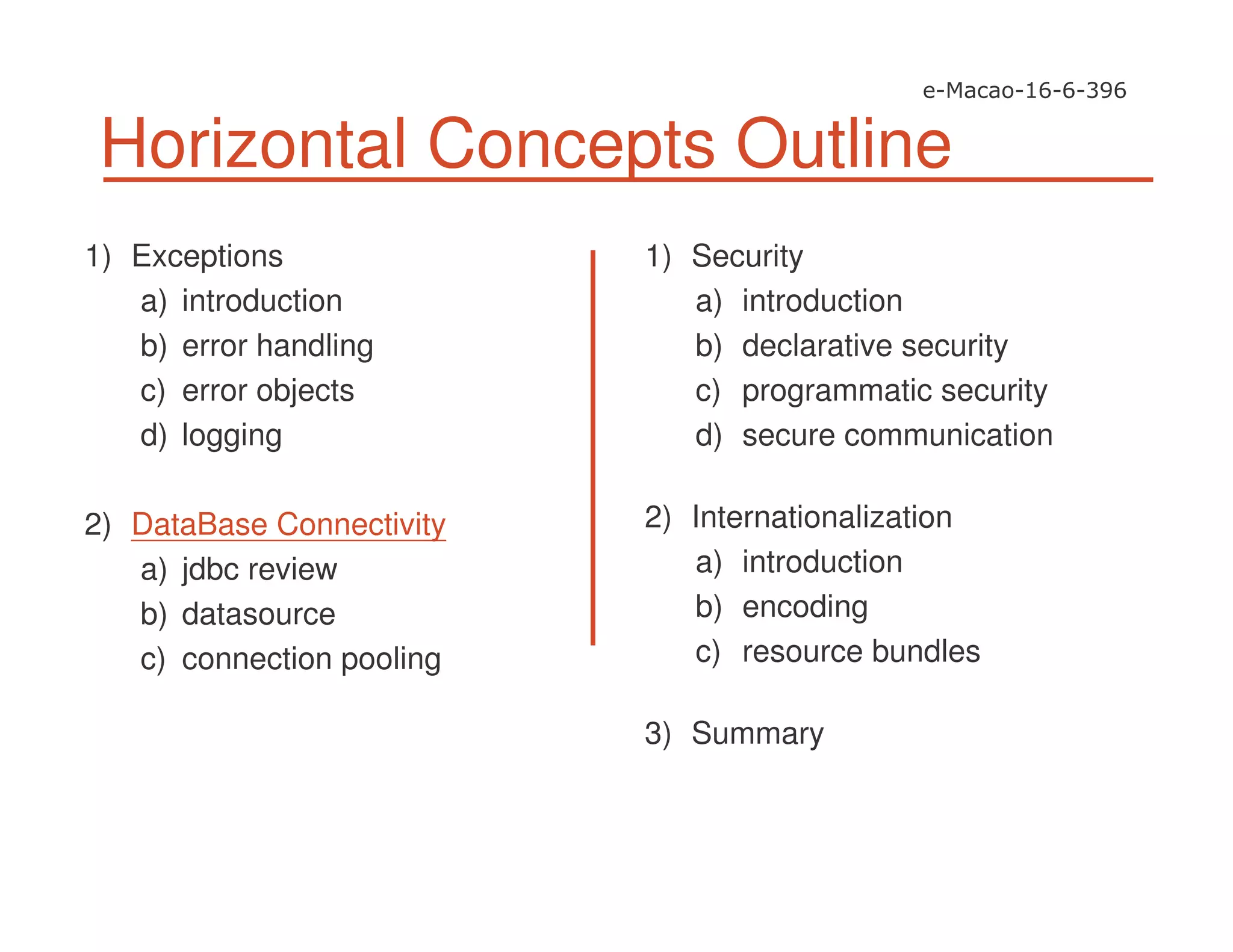 Horizontal Concepts Outline
1) Exceptions
a) introduction
b) error handling
c) error objects
d) logging
2) DataBase Connectivity
a) jdbc review
b) datasource
c) connection pooling
1) Security
a) introduction
b) declarative security
c) programmatic security
d) secure communication
2) Internationalization
a) introduction
b) encoding
c) resource bundles
3) Summary
 