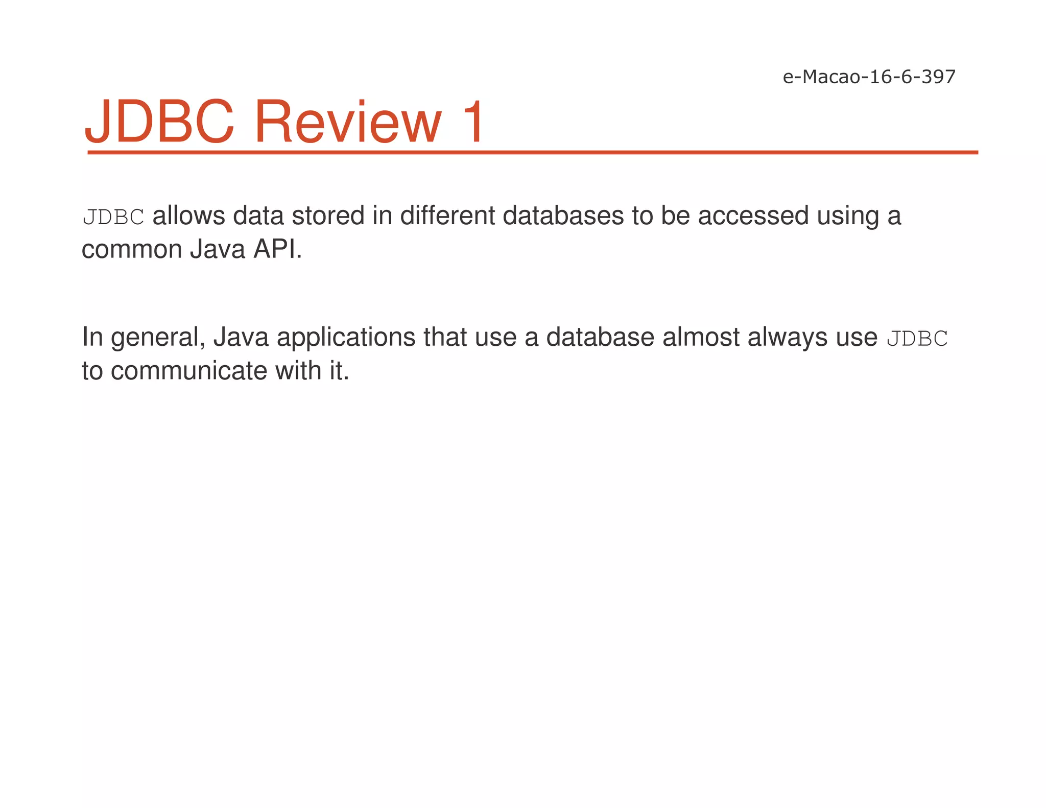 JDBC Review 1
JDBC allows data stored in different databases to be accessed using a
common Java API.
In general, Java applications that use a database almost always use JDBC
to communicate with it.
 