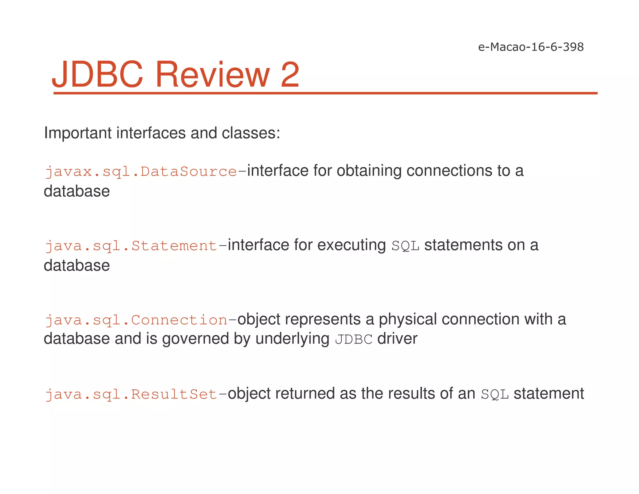 JDBC Review 2
Important interfaces and classes:
javax.sql.DataSource-interface for obtaining connections to a
database
java.sql.Statement-interface for executing SQL statements on a
database
java.sql.Connection-object represents a physical connection with a
database and is governed by underlying JDBC driver
java.sql.ResultSet-object returned as the results of an SQL statement
 