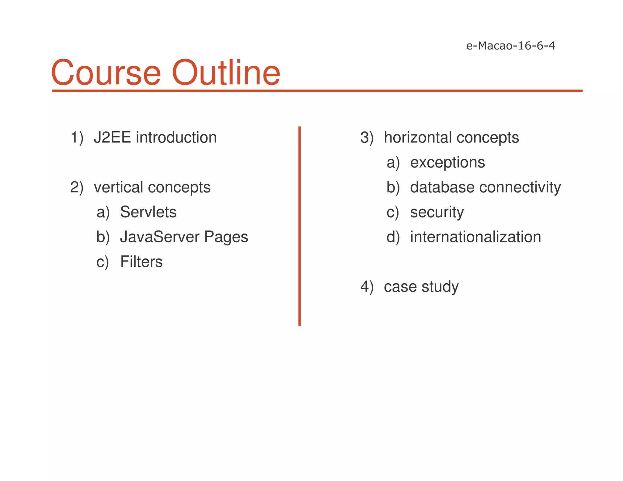 Course Outline
1) J2EE introduction
2) vertical concepts
a) Servlets
b) JavaServer Pages
c) Filters
3) horizontal concepts
a) exceptions
b) database connectivity
c) security
d) internationalization
4) case study
 
