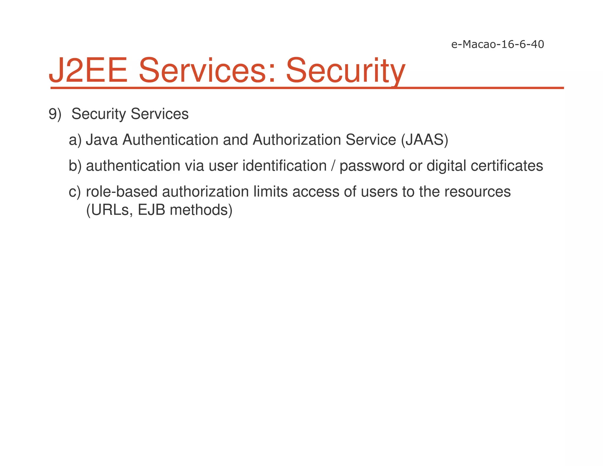 J2EE Services: Security
9) Security Services
a) Java Authentication and Authorization Service (JAAS)
b) authentication via user identification / password or digital certificates
c) role-based authorization limits access of users to the resources
(URLs, EJB methods)
 