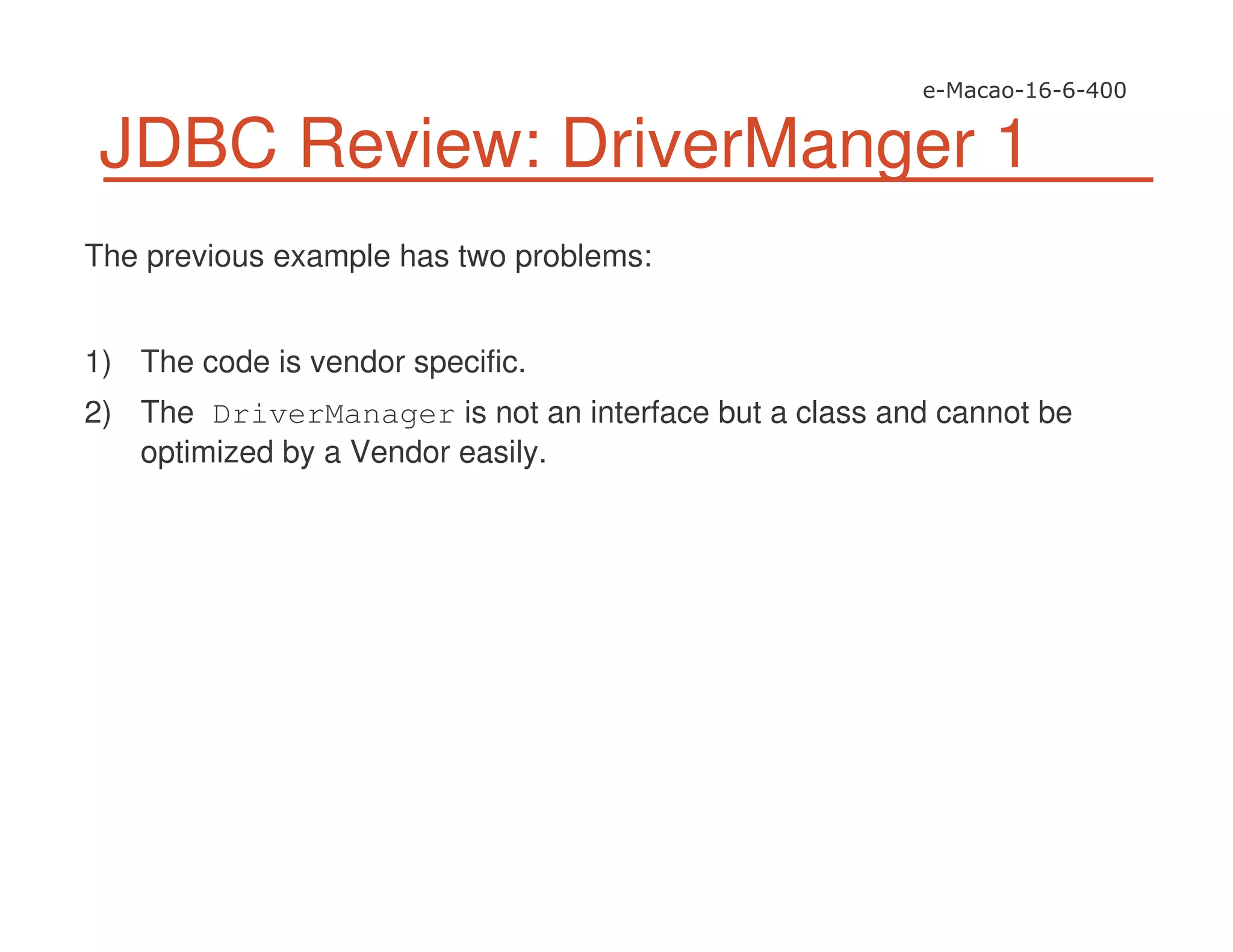 JDBC Review: DriverManger 1
The previous example has two problems:
1) The code is vendor specific.
2) The DriverManager is not an interface but a class and cannot be
optimized by a Vendor easily.
 