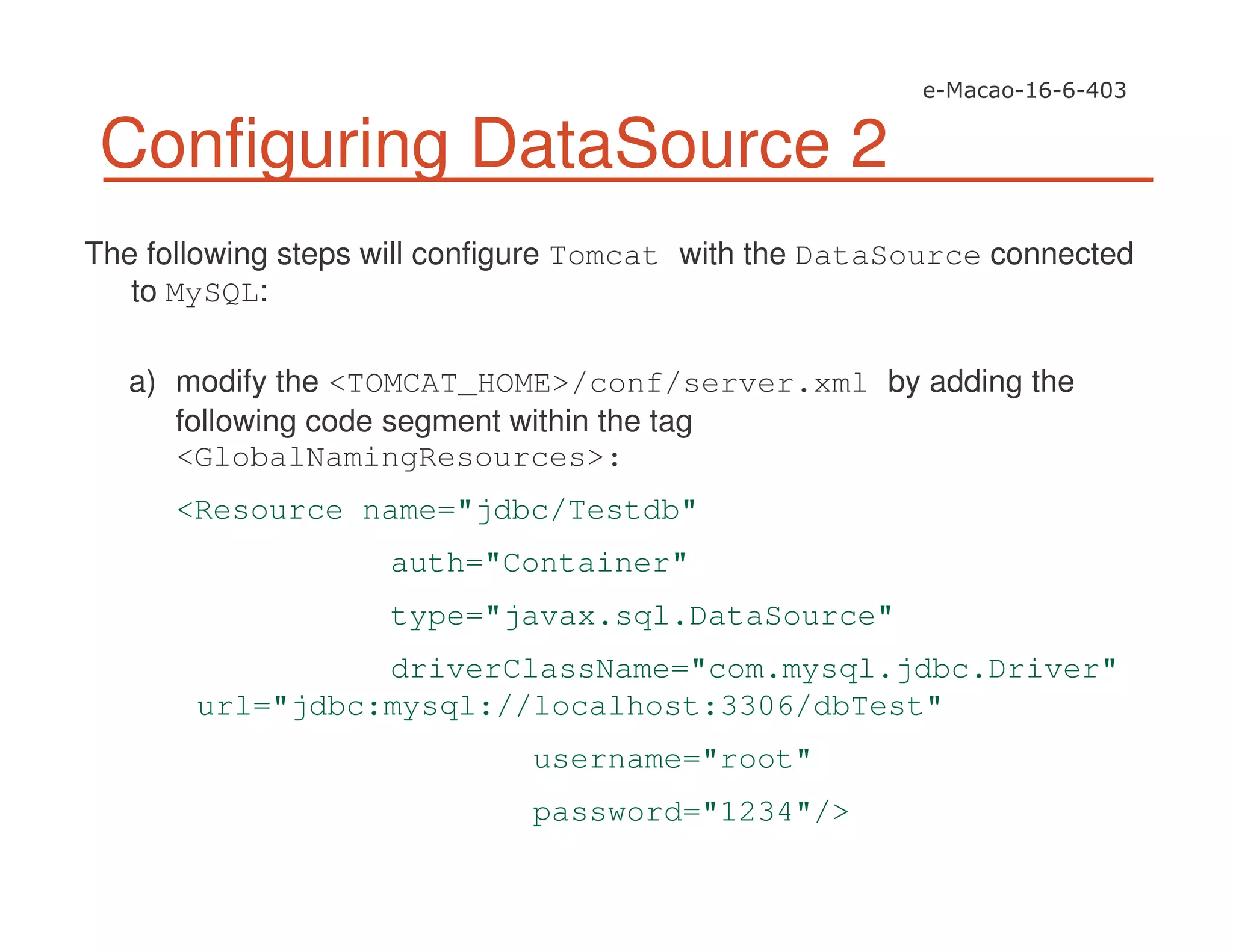 Configuring DataSource 2
The following steps will configure Tomcat with the DataSource connected
to MySQL:
a) modify the <TOMCAT_HOME>/conf/server.xml by adding the
following code segment within the tag
<GlobalNamingResources>:
<Resource name="jdbc/Testdb"
auth="Container"
type="javax.sql.DataSource"
driverClassName="com.mysql.jdbc.Driver"
url="jdbc:mysql://localhost:3306/dbTest"
username="root"
password="1234"/>
 