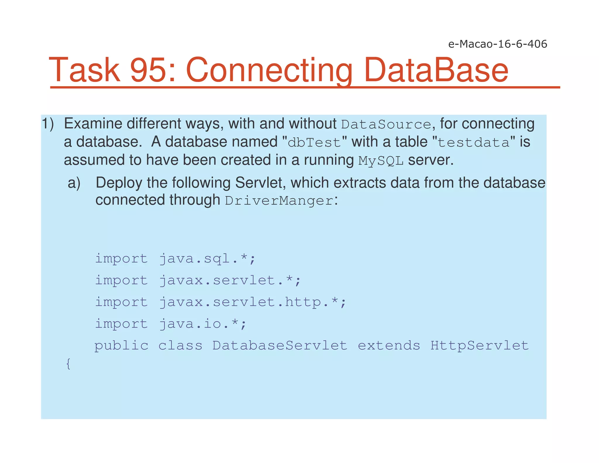 Task 95: Connecting DataBase
1) Examine different ways, with and without DataSource, for connecting
a database. A database named "dbTest" with a table "testdata" is
assumed to have been created in a running MySQL server.
a) Deploy the following Servlet, which extracts data from the database
connected through DriverManger:
import java.sql.*;
import javax.servlet.*;
import javax.servlet.http.*;
import java.io.*;
public class DatabaseServlet extends HttpServlet
{
 
