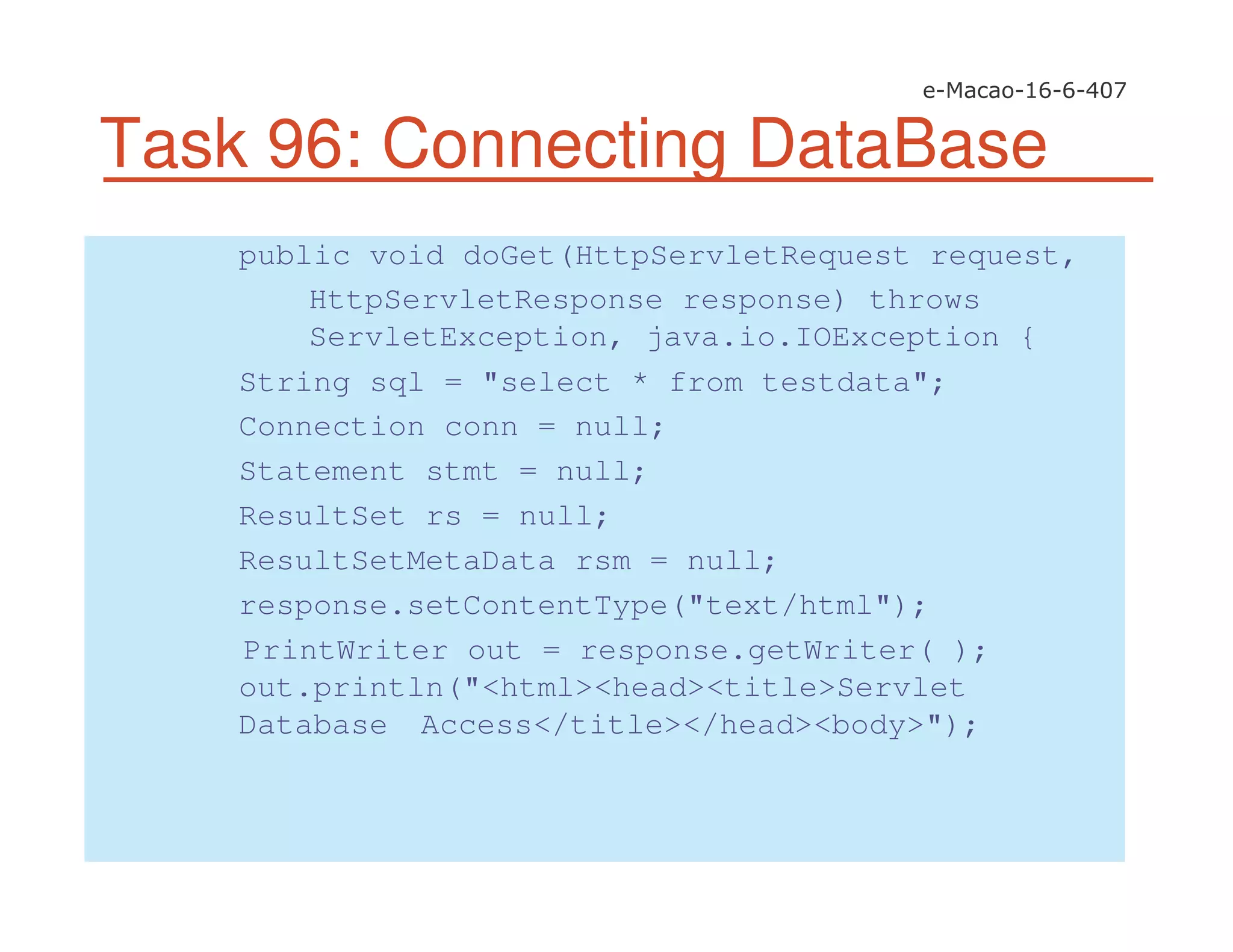 Task 96: Connecting DataBase
public void doGet(HttpServletRequest request,
HttpServletResponse response) throws
ServletException, java.io.IOException {
String sql = "select * from testdata";
Connection conn = null;
Statement stmt = null;
ResultSet rs = null;
ResultSetMetaData rsm = null;
response.setContentType("text/html");
PrintWriter out = response.getWriter( );
out.println("<html><head><title>Servlet
Database Access</title></head><body>");
 