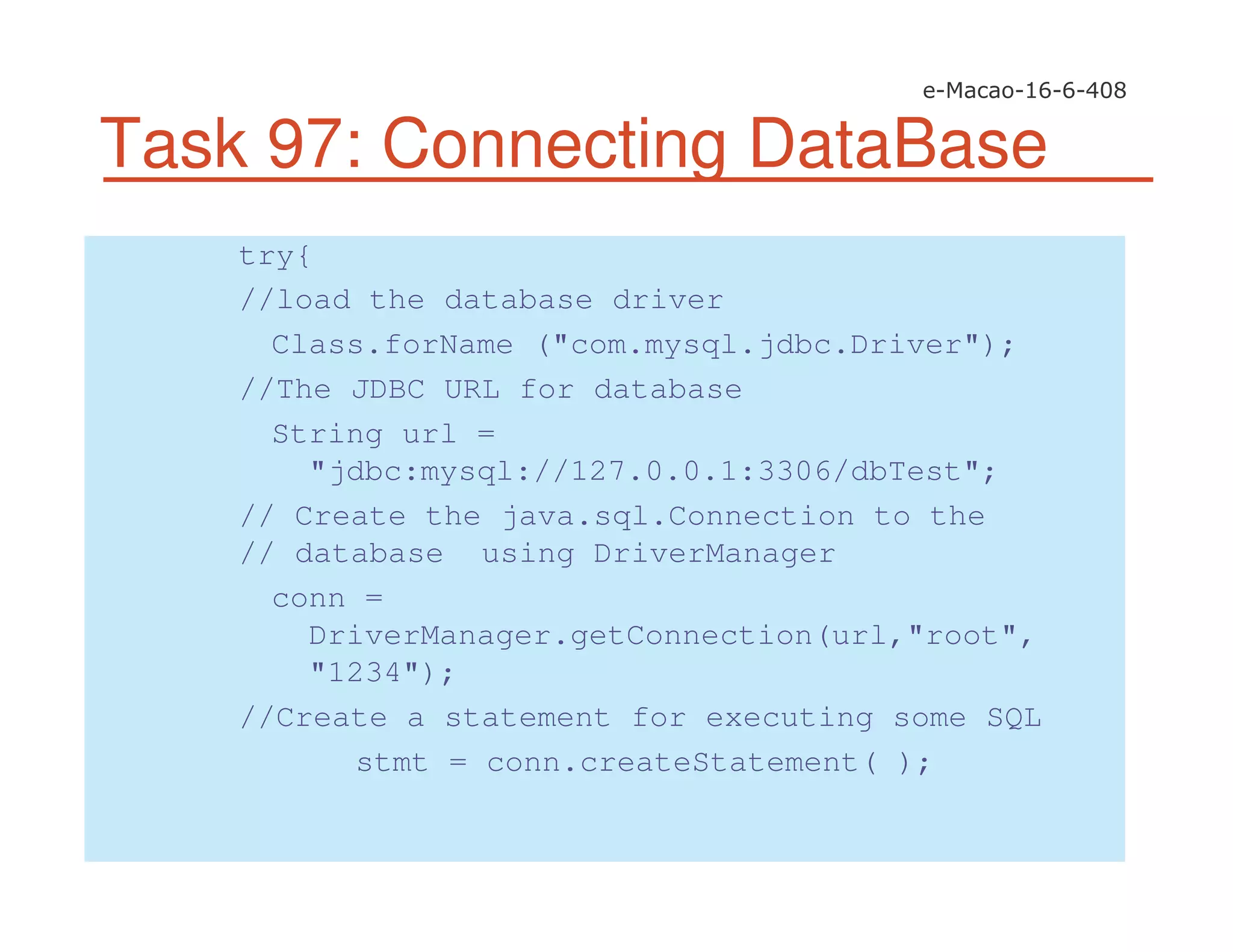 Task 97: Connecting DataBase
try{
//load the database driver
Class.forName ("com.mysql.jdbc.Driver");
//The JDBC URL for database
String url =
"jdbc:mysql://127.0.0.1:3306/dbTest";
// Create the java.sql.Connection to the
// database using DriverManager
conn =
DriverManager.getConnection(url,"root",
"1234");
//Create a statement for executing some SQL
stmt = conn.createStatement( );
 