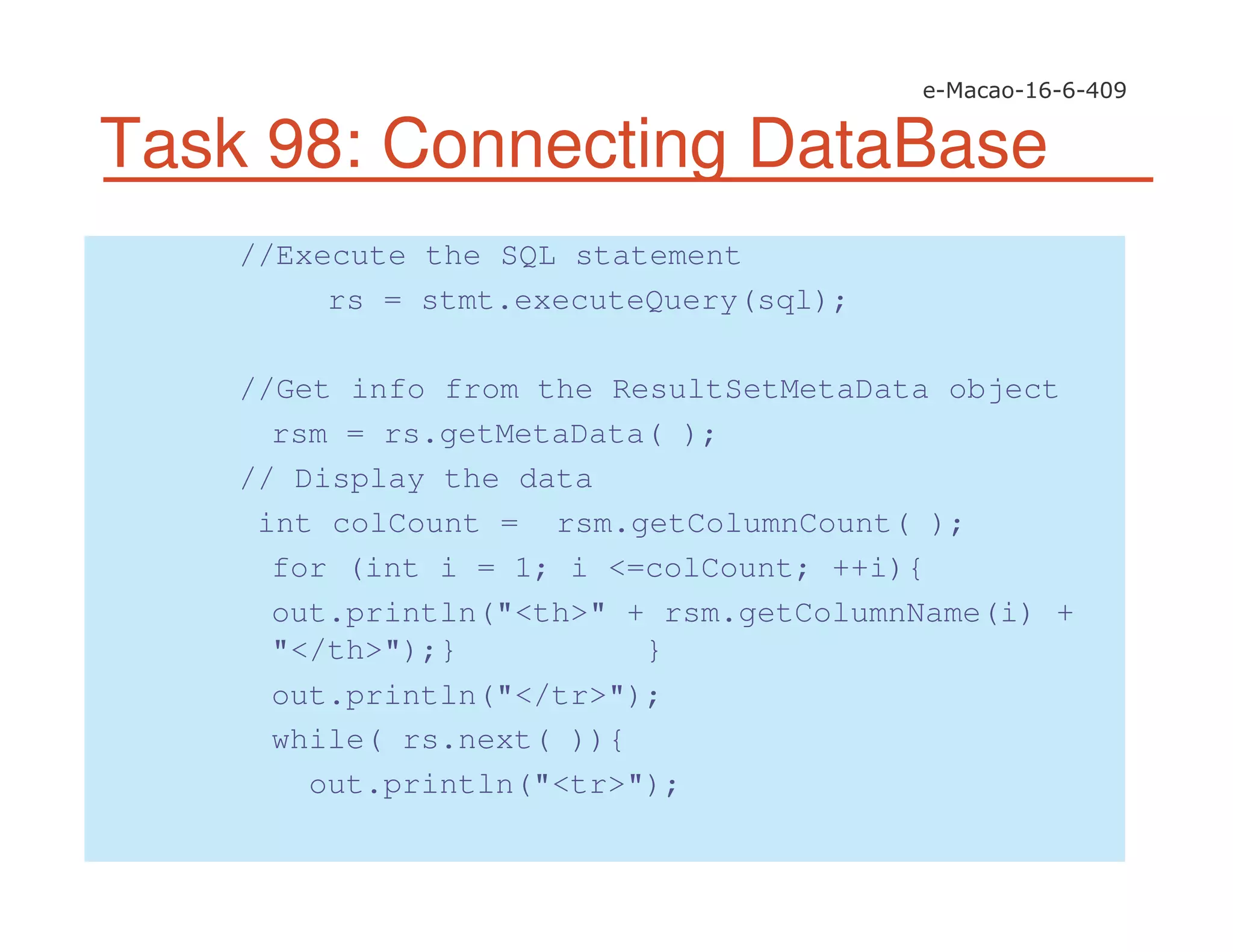 Task 98: Connecting DataBase
//Execute the SQL statement
rs = stmt.executeQuery(sql);
//Get info from the ResultSetMetaData object
rsm = rs.getMetaData( );
// Display the data
int colCount = rsm.getColumnCount( );
for (int i = 1; i <=colCount; ++i){
out.println("<th>" + rsm.getColumnName(i) +
"</th>");} }
out.println("</tr>");
while( rs.next( )){
out.println("<tr>");
 