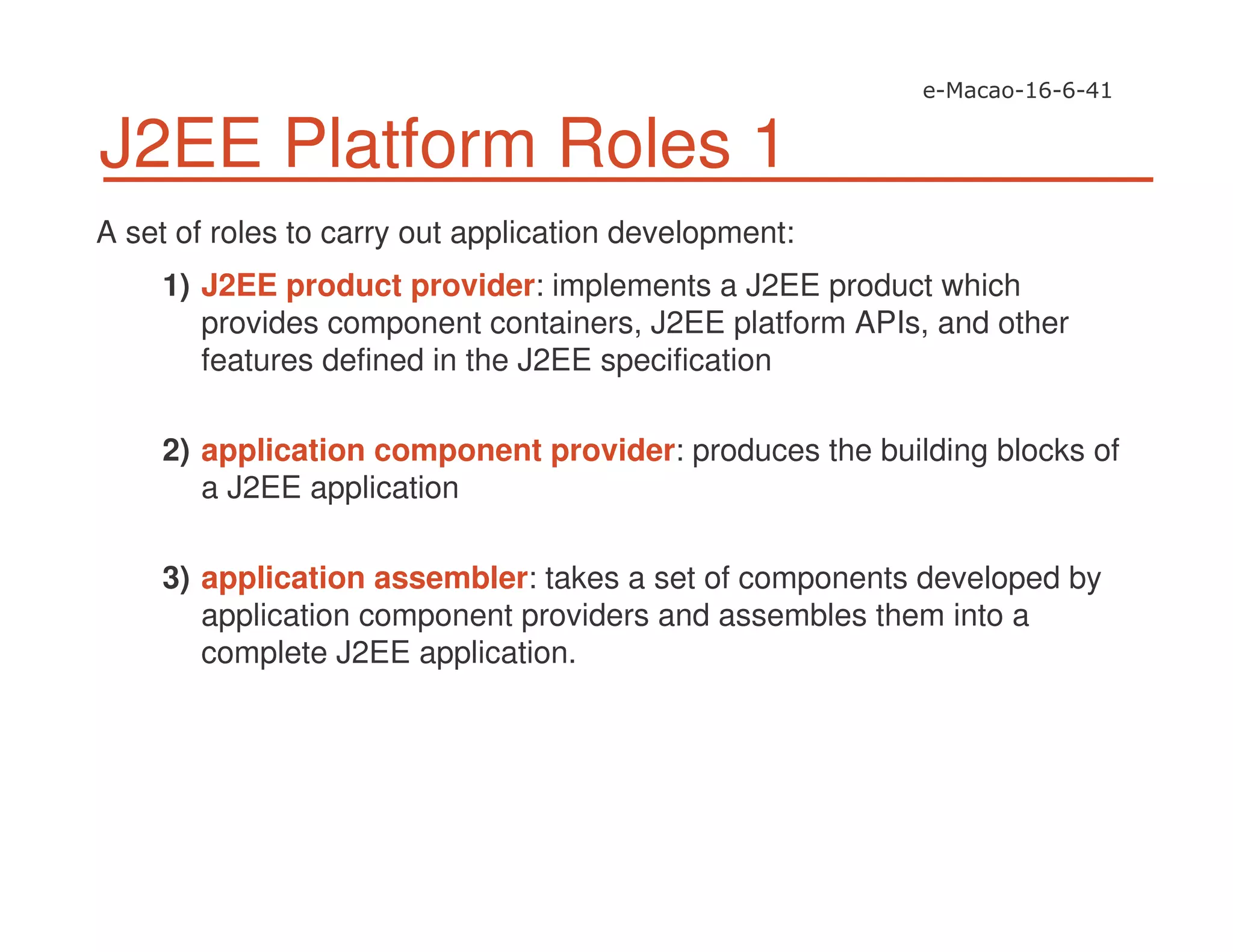 J2EE Platform Roles 1
A set of roles to carry out application development:
1) J2EE product provider: implements a J2EE product which
provides component containers, J2EE platform APIs, and other
features defined in the J2EE specification
2) application component provider: produces the building blocks of
a J2EE application
3) application assembler: takes a set of components developed by
application component providers and assembles them into a
complete J2EE application.
 
