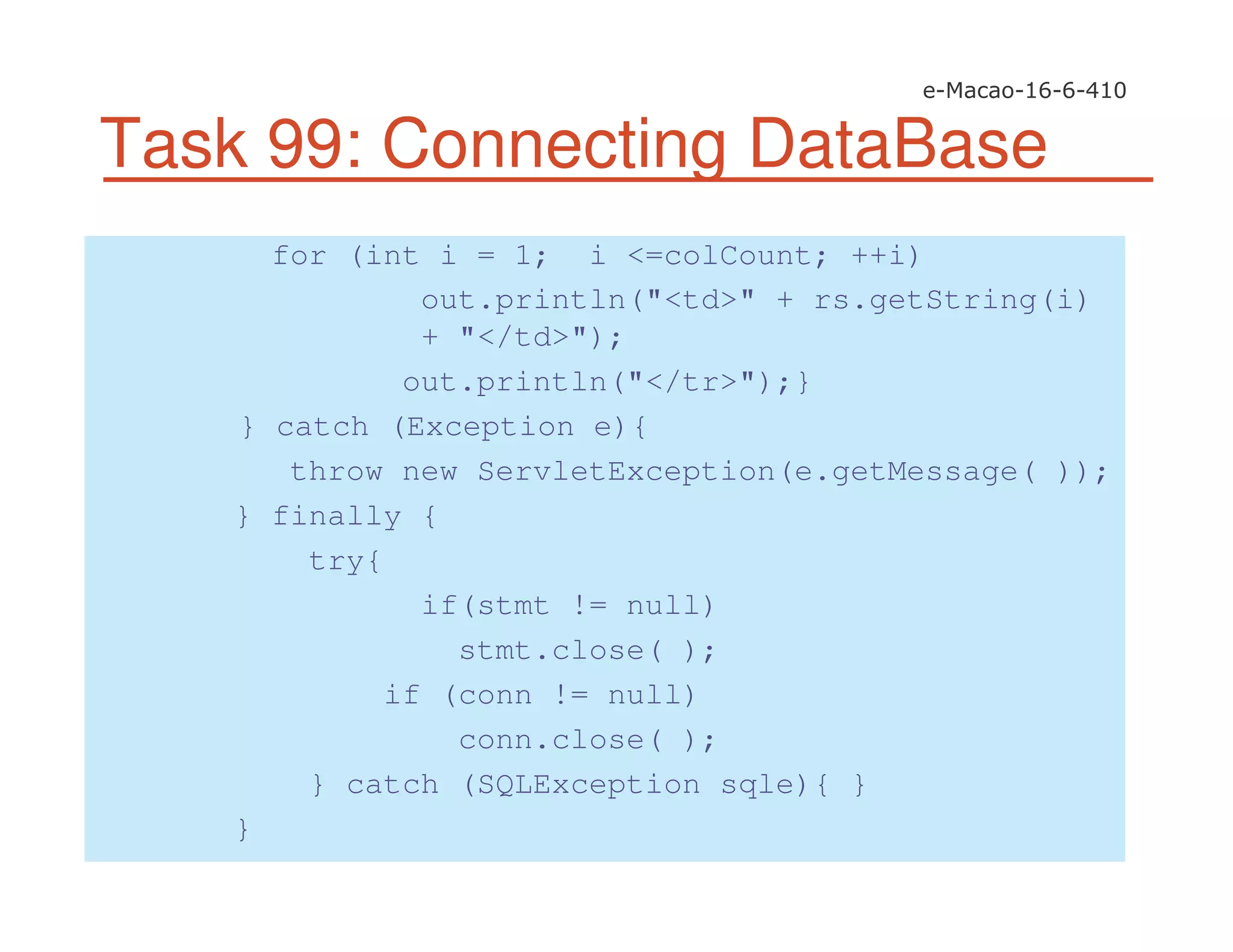 Task 99: Connecting DataBase
for (int i = 1; i <=colCount; ++i)
out.println("<td>" + rs.getString(i)
+ "</td>");
out.println("</tr>");}
} catch (Exception e){
throw new ServletException(e.getMessage( ));
} finally {
try{
if(stmt != null)
stmt.close( );
if (conn != null)
conn.close( );
} catch (SQLException sqle){ }
}
 