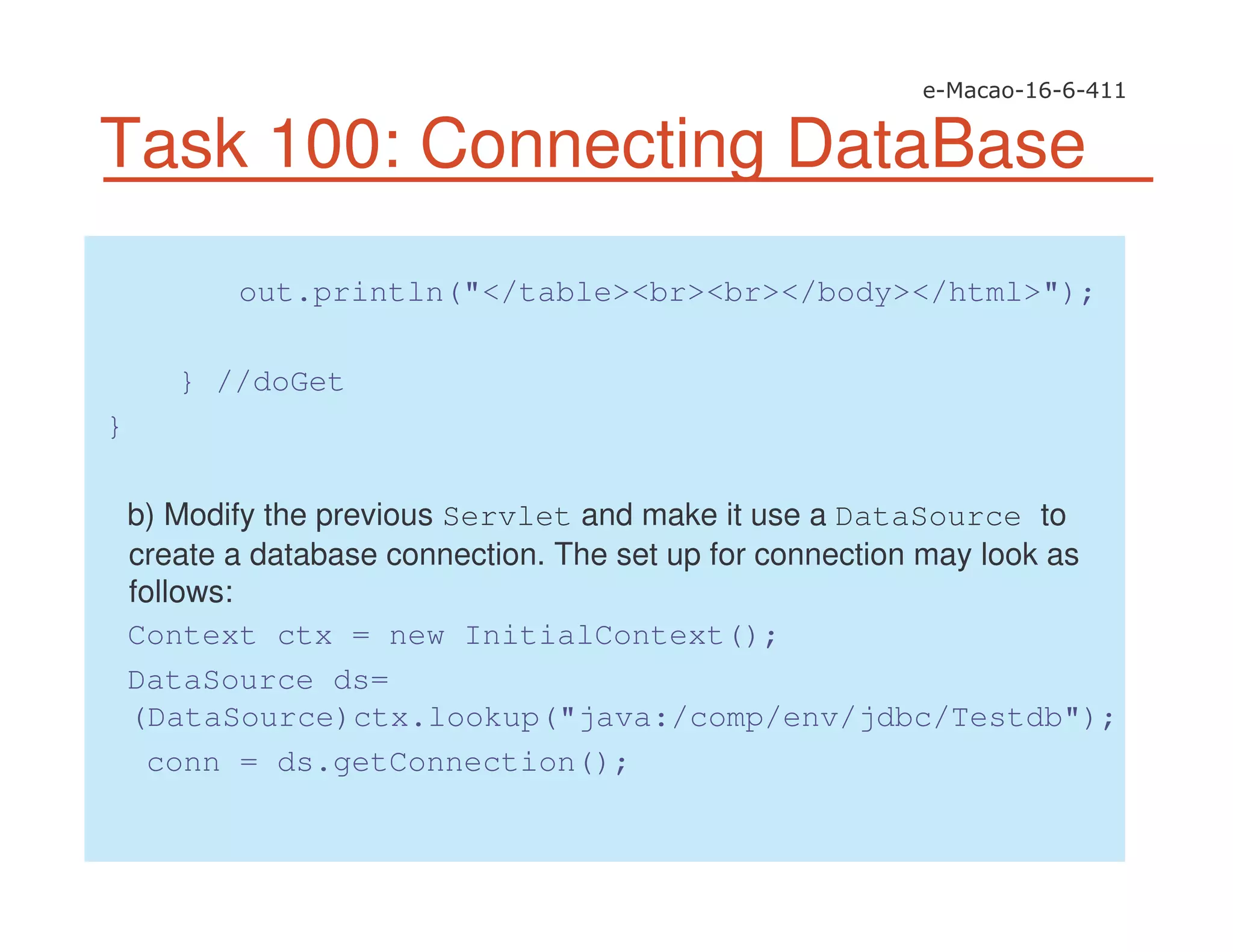 Task 100: Connecting DataBase
out.println("</table><br><br></body></html>");
} //doGet
}
b) Modify the previous Servlet and make it use a DataSource to
create a database connection. The set up for connection may look as
follows:
Context ctx = new InitialContext();
DataSource ds=
(DataSource)ctx.lookup("java:/comp/env/jdbc/Testdb");
conn = ds.getConnection();
 