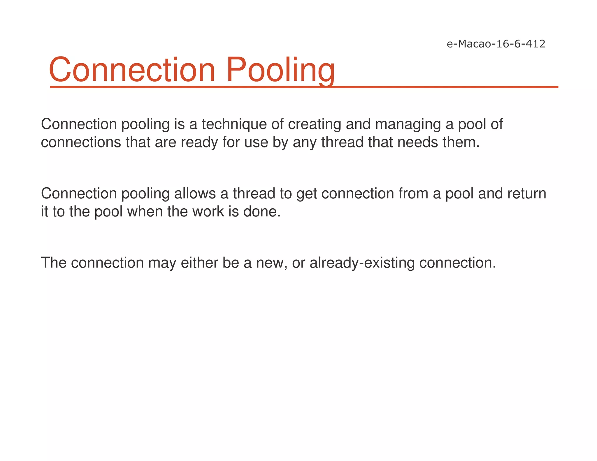 Connection Pooling
Connection pooling is a technique of creating and managing a pool of
connections that are ready for use by any thread that needs them.
Connection pooling allows a thread to get connection from a pool and return
it to the pool when the work is done.
The connection may either be a new, or already-existing connection.
 