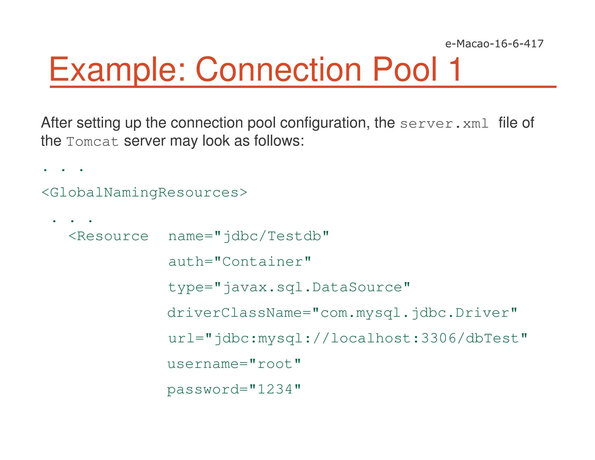 Example: Connection Pool 1
After setting up the connection pool configuration, the server.xml file of
the Tomcat server may look as follows:
. . .
<GlobalNamingResources>
. . .
<Resource name="jdbc/Testdb"
auth="Container"
type="javax.sql.DataSource"
driverClassName="com.mysql.jdbc.Driver"
url="jdbc:mysql://localhost:3306/dbTest"
username="root"
password="1234"
 
