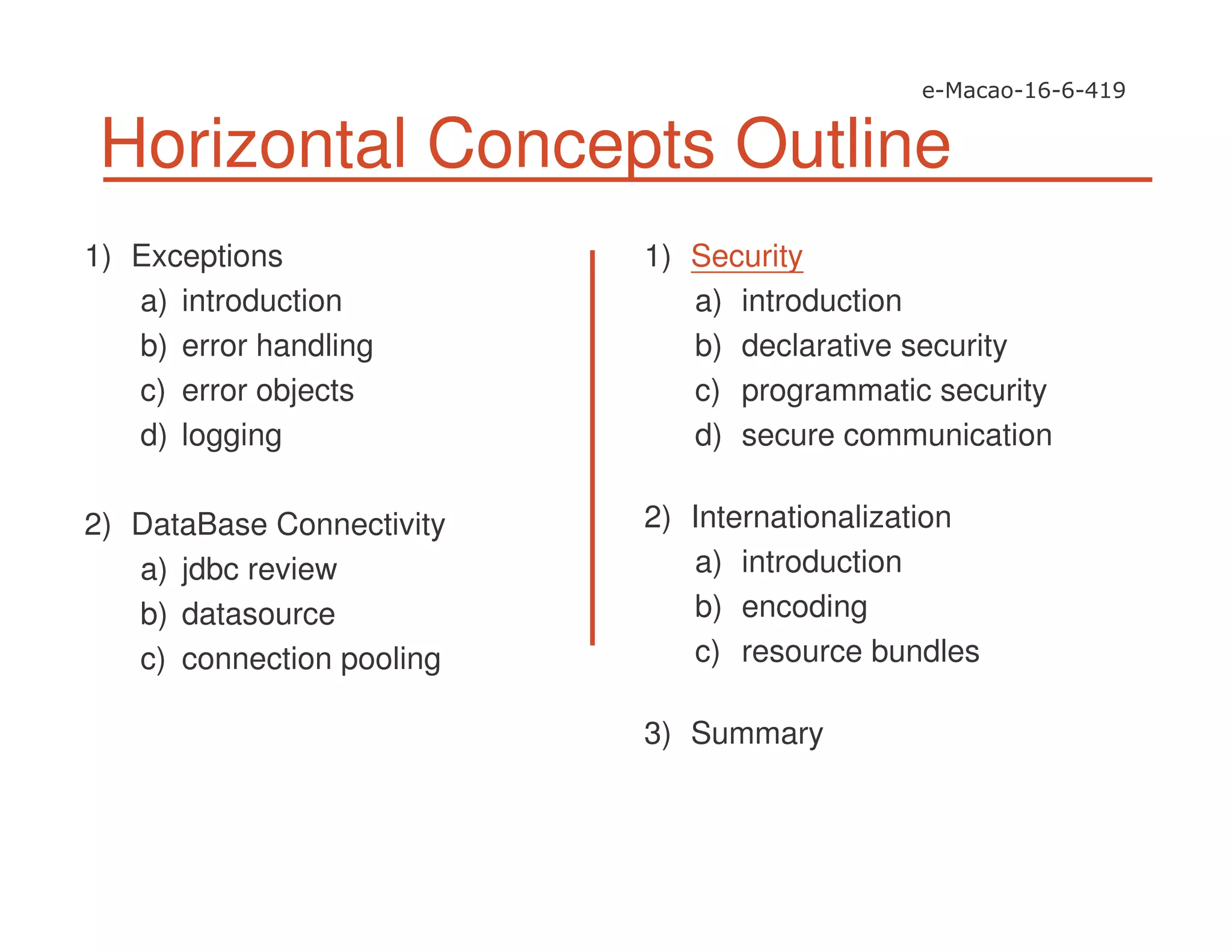 Horizontal Concepts Outline
1) Exceptions
a) introduction
b) error handling
c) error objects
d) logging
2) DataBase Connectivity
a) jdbc review
b) datasource
c) connection pooling
1) Security
a) introduction
b) declarative security
c) programmatic security
d) secure communication
2) Internationalization
a) introduction
b) encoding
c) resource bundles
3) Summary
 