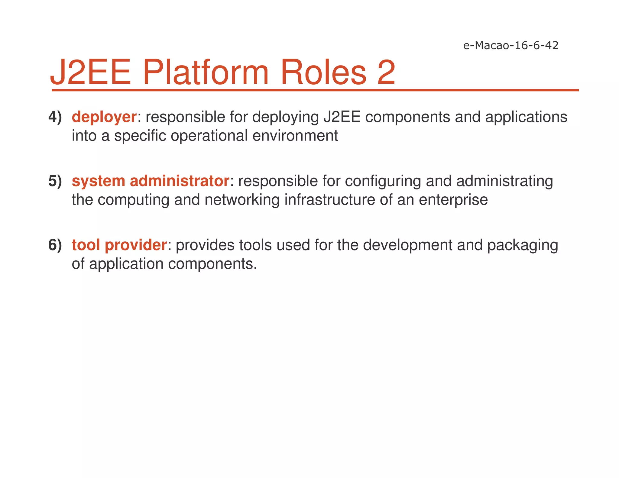 J2EE Platform Roles 2
4) deployer: responsible for deploying J2EE components and applications
into a specific operational environment
5) system administrator: responsible for configuring and administrating
the computing and networking infrastructure of an enterprise
6) tool provider: provides tools used for the development and packaging
of application components.
 