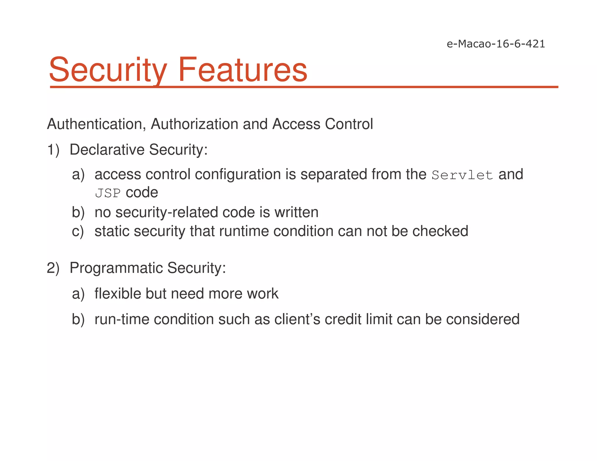 Security Features
Authentication, Authorization and Access Control
1) Declarative Security:
a) access control configuration is separated from the Servlet and
JSP code
b) no security-related code is written
c) static security that runtime condition can not be checked
2) Programmatic Security:
a) flexible but need more work
b) run-time condition such as client’s credit limit can be considered
 