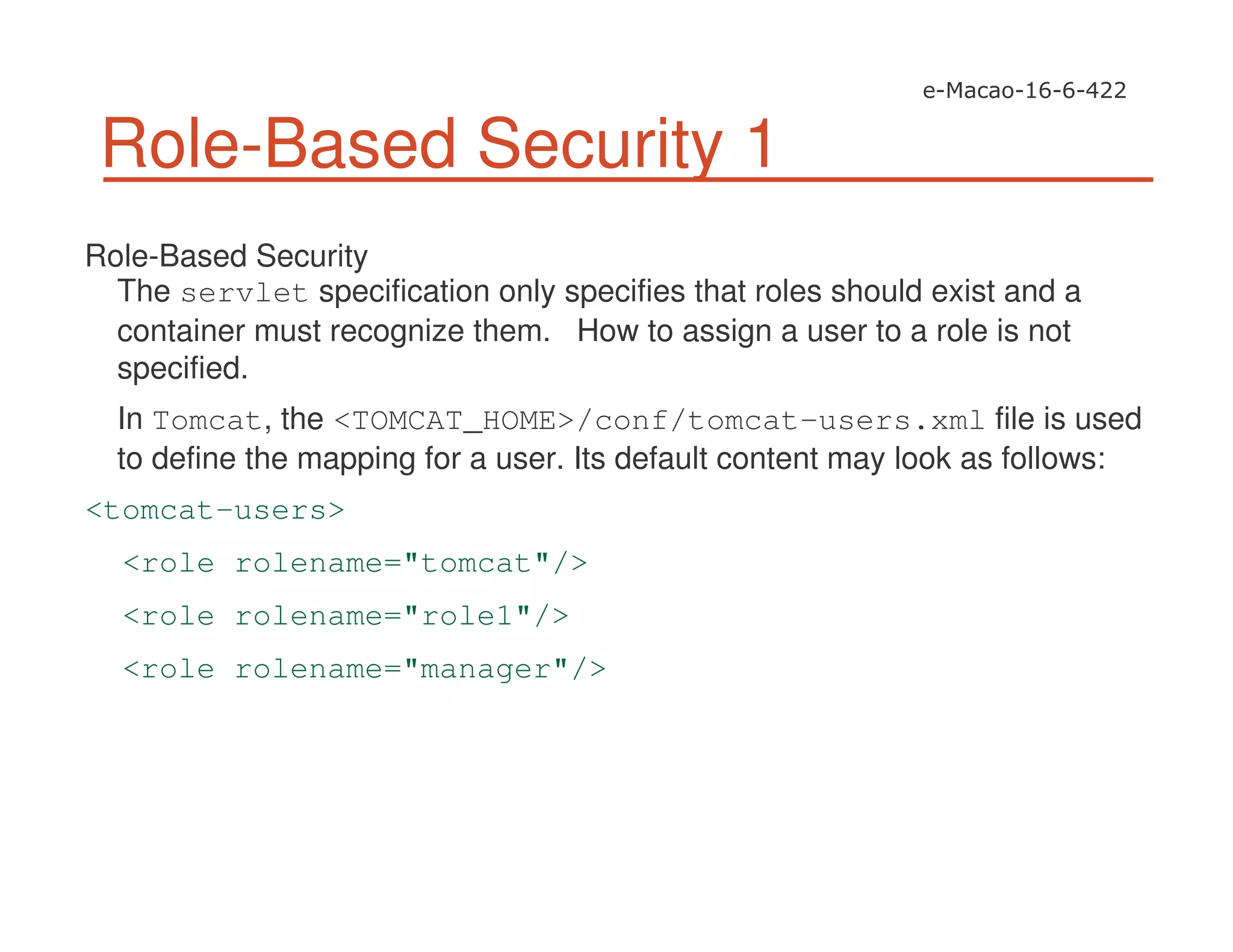 Role-Based Security 1
Role-Based Security
The servlet specification only specifies that roles should exist and a
container must recognize them. How to assign a user to a role is not
specified.
In Tomcat, the <TOMCAT_HOME>/conf/tomcat-users.xml file is used
to define the mapping for a user. Its default content may look as follows:
<tomcat-users>
<role rolename="tomcat"/>
<role rolename="role1"/>
<role rolename="manager"/>
 