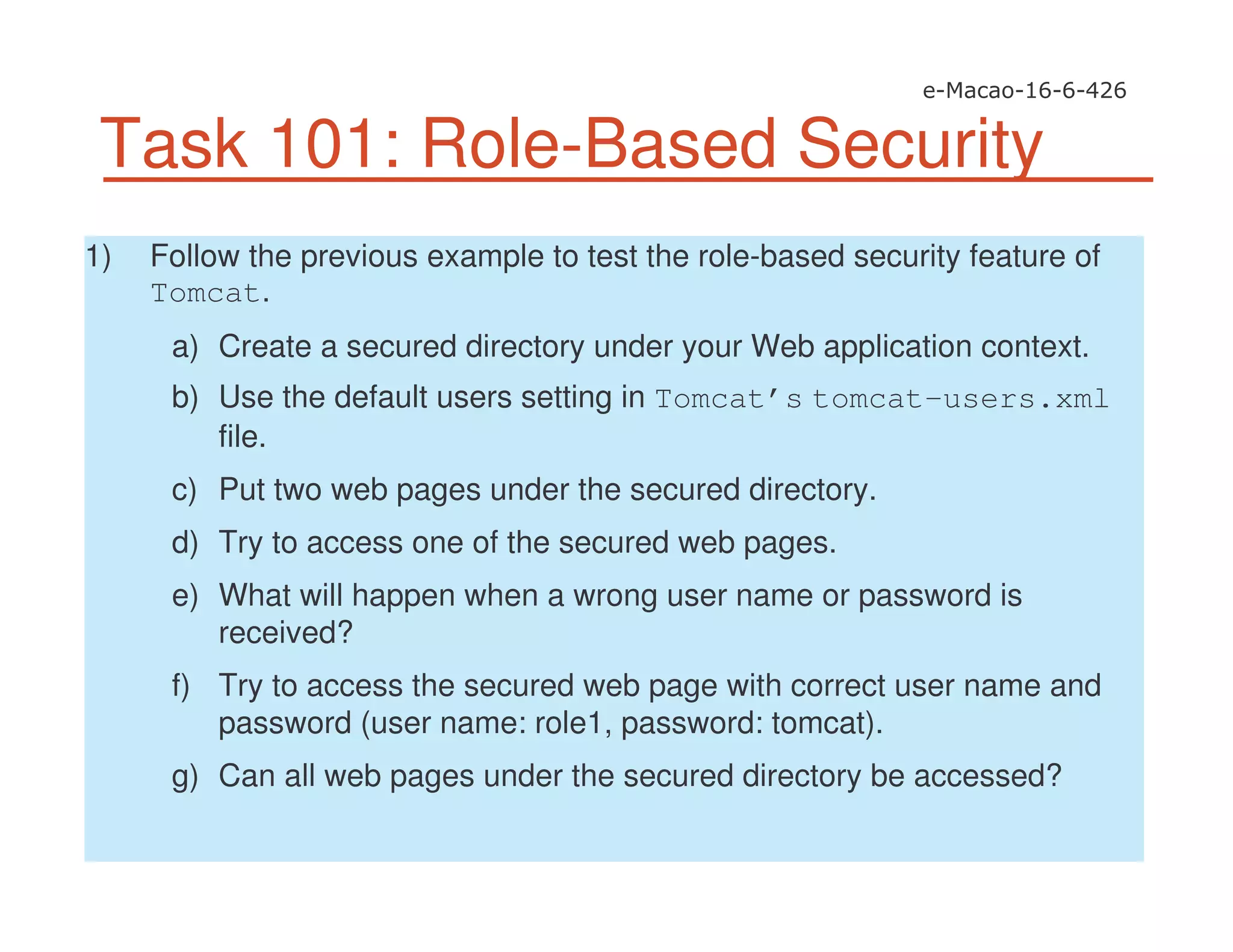 Task 101: Role-Based Security
1) Follow the previous example to test the role-based security feature of
Tomcat.
a) Create a secured directory under your Web application context.
b) Use the default users setting in Tomcat’s tomcat-users.xml
file.
c) Put two web pages under the secured directory.
d) Try to access one of the secured web pages.
e) What will happen when a wrong user name or password is
received?
f) Try to access the secured web page with correct user name and
password (user name: role1, password: tomcat).
g) Can all web pages under the secured directory be accessed?
 
