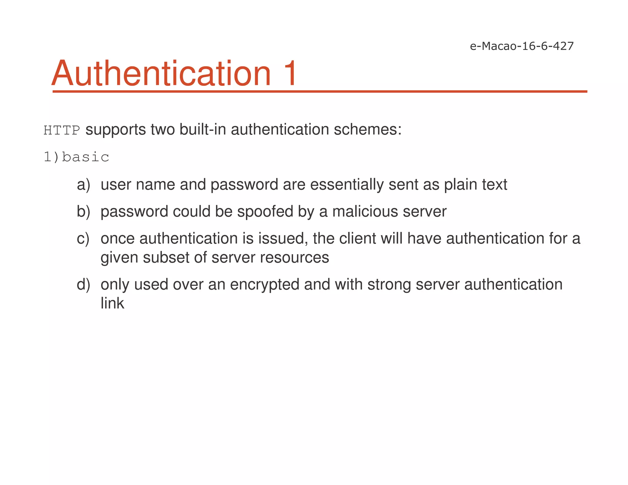 Authentication 1
HTTP supports two built-in authentication schemes:
1)basic
a) user name and password are essentially sent as plain text
b) password could be spoofed by a malicious server
c) once authentication is issued, the client will have authentication for a
given subset of server resources
d) only used over an encrypted and with strong server authentication
link
 