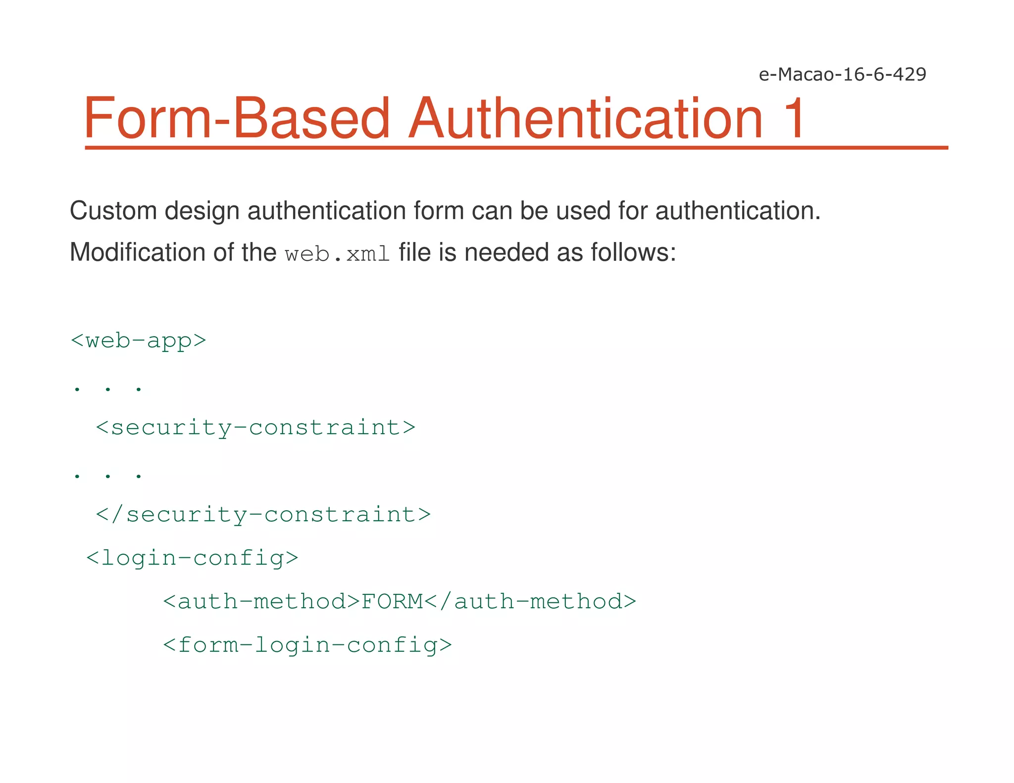 Form-Based Authentication 1
Custom design authentication form can be used for authentication.
Modification of the web.xml file is needed as follows:
<web-app>
. . .
<security-constraint>
. . .
</security-constraint>
<login-config>
<auth-method>FORM</auth-method>
<form-login-config>
 