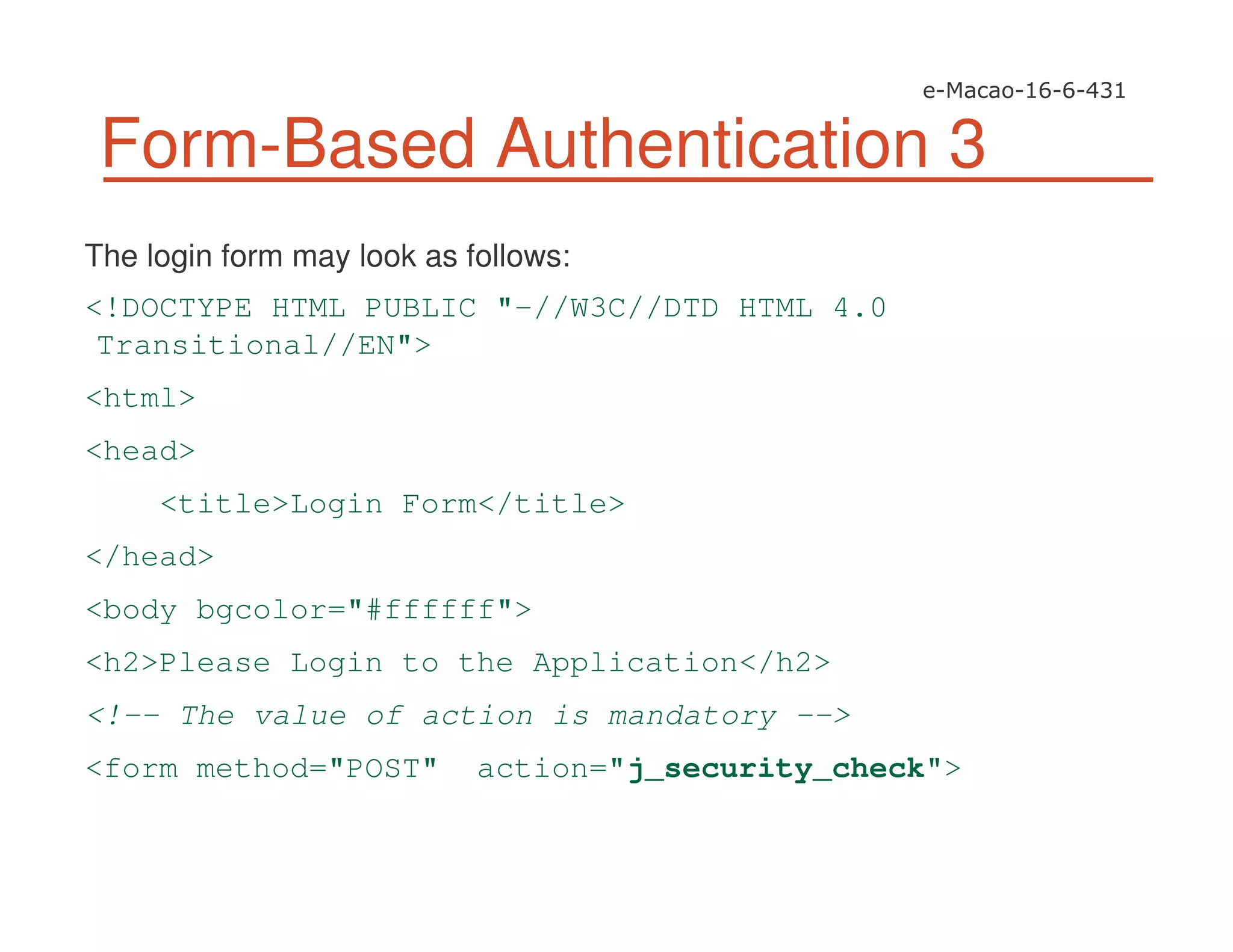 Form-Based Authentication 3
The login form may look as follows:
<!DOCTYPE HTML PUBLIC "-//W3C//DTD HTML 4.0
Transitional//EN">
<html>
<head>
<title>Login Form</title>
</head>
<body bgcolor="#ffffff">
<h2>Please Login to the Application</h2>
<!-- The value of action is mandatory -->
<form method="POST" action="j_security_check">
 