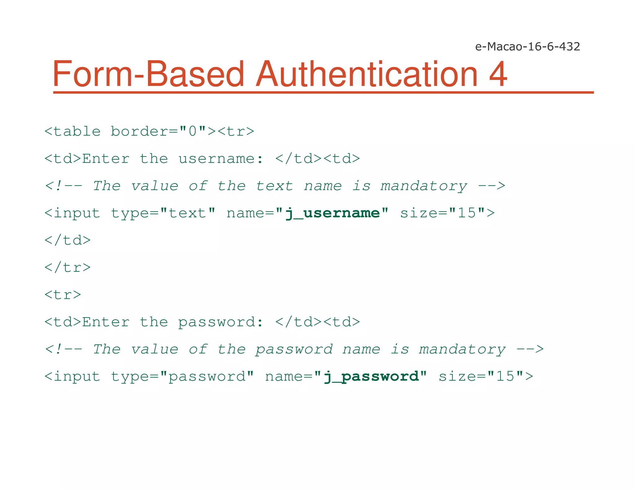 Form-Based Authentication 4
<table border="0"><tr>
<td>Enter the username: </td><td>
<!-- The value of the text name is mandatory -->
<input type="text" name="j_username" size="15">
</td>
</tr>
<tr>
<td>Enter the password: </td><td>
<!-- The value of the password name is mandatory -->
<input type="password" name="j_password" size="15">
 