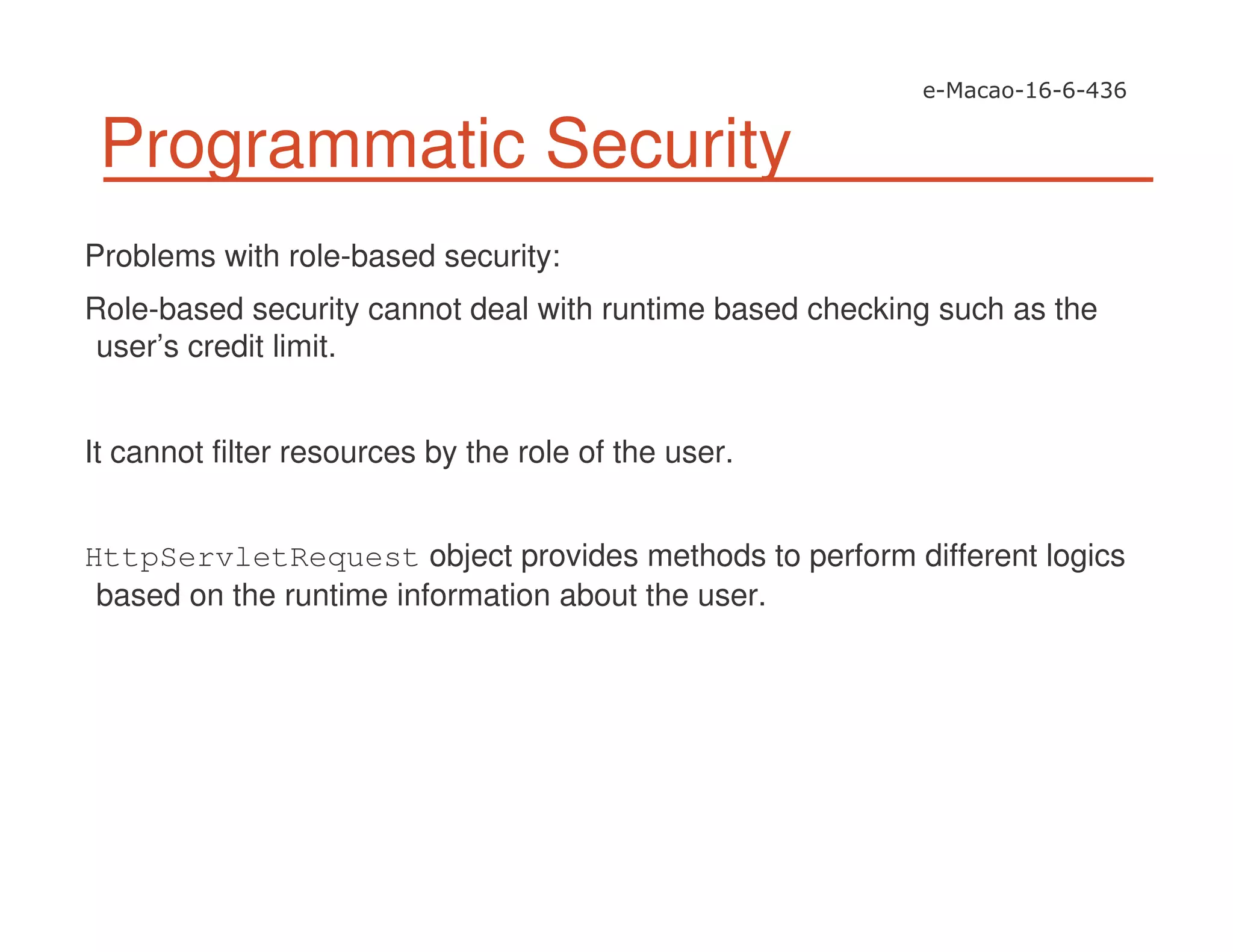 Programmatic Security
Problems with role-based security:
Role-based security cannot deal with runtime based checking such as the
user’s credit limit.
It cannot filter resources by the role of the user.
HttpServletRequest object provides methods to perform different logics
based on the runtime information about the user.
 