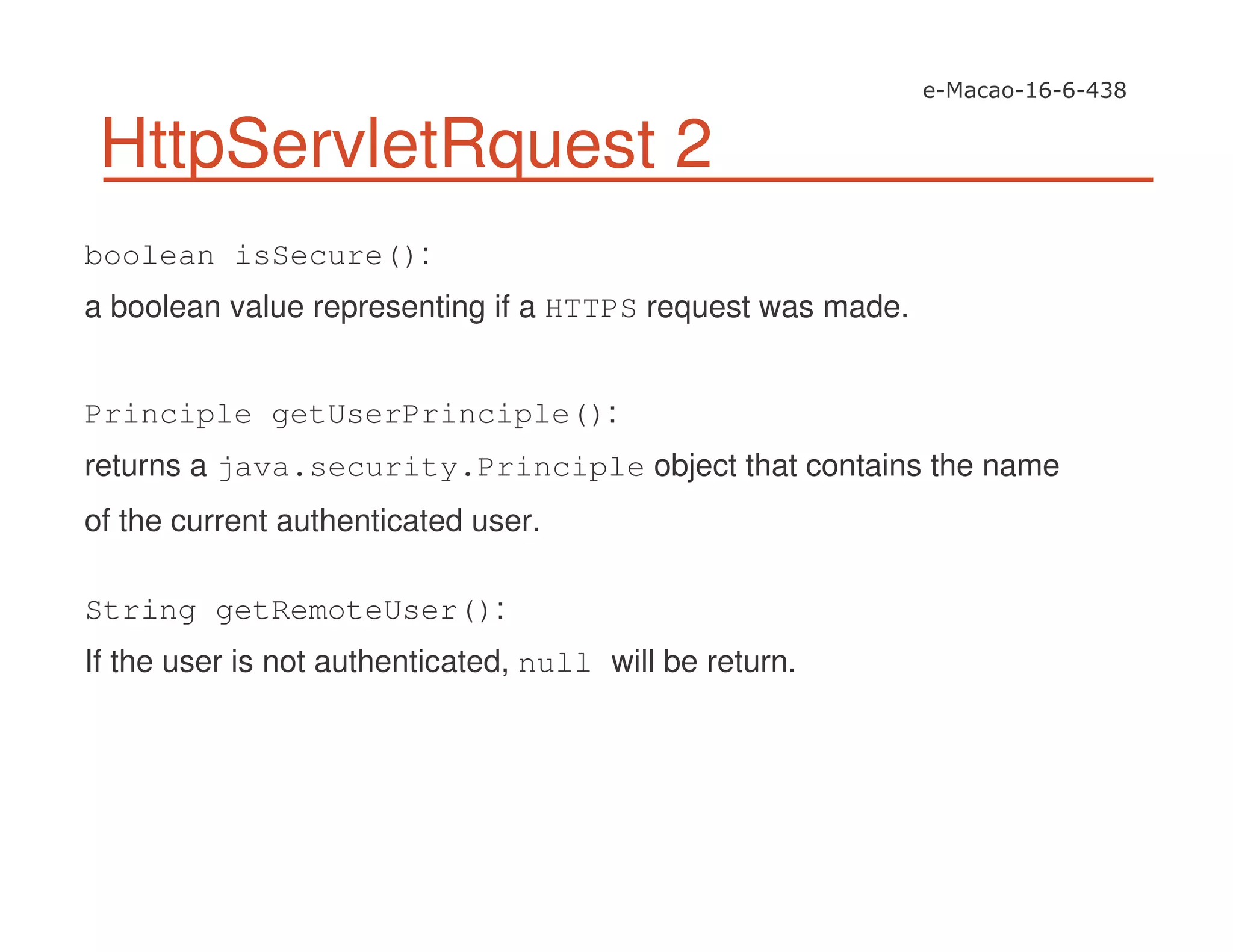 HttpServletRquest 2
boolean isSecure():
a boolean value representing if a HTTPS request was made.
Principle getUserPrinciple():
returns a java.security.Principle object that contains the name
of the current authenticated user.
String getRemoteUser():
If the user is not authenticated, null will be return.
 