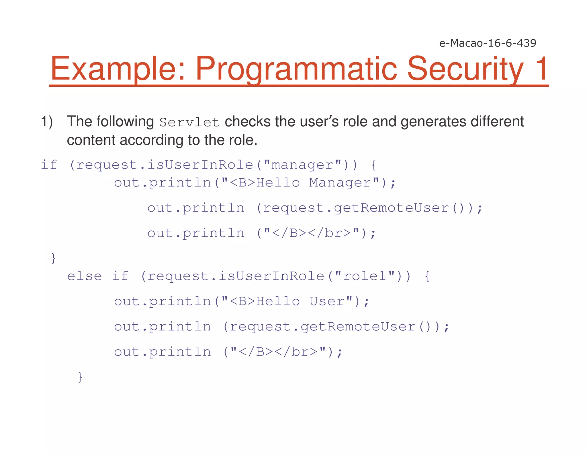 Example: Programmatic Security 1
1) The following Servlet checks the user s role and generates different
content according to the role.
if (request.isUserInRole("manager")) {
out.println("<B>Hello Manager");
out.println (request.getRemoteUser());
out.println ("</B></br>");
}
else if (request.isUserInRole("role1")) {
out.println("<B>Hello User");
out.println (request.getRemoteUser());
out.println ("</B></br>");
}
 