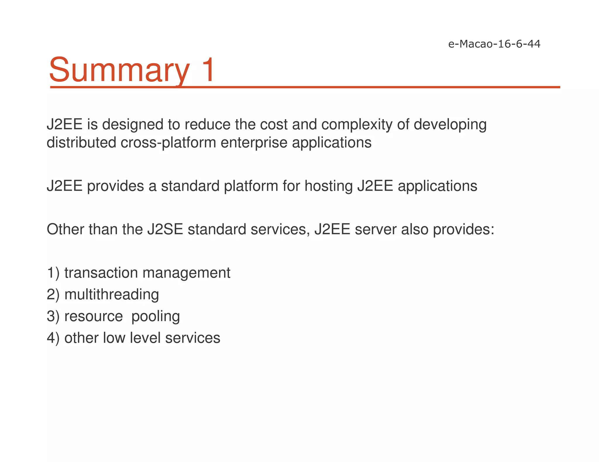 Summary 1
J2EE is designed to reduce the cost and complexity of developing
distributed cross-platform enterprise applications
J2EE provides a standard platform for hosting J2EE applications
Other than the J2SE standard services, J2EE server also provides:
1) transaction management
2) multithreading
3) resource pooling
4) other low level services
 