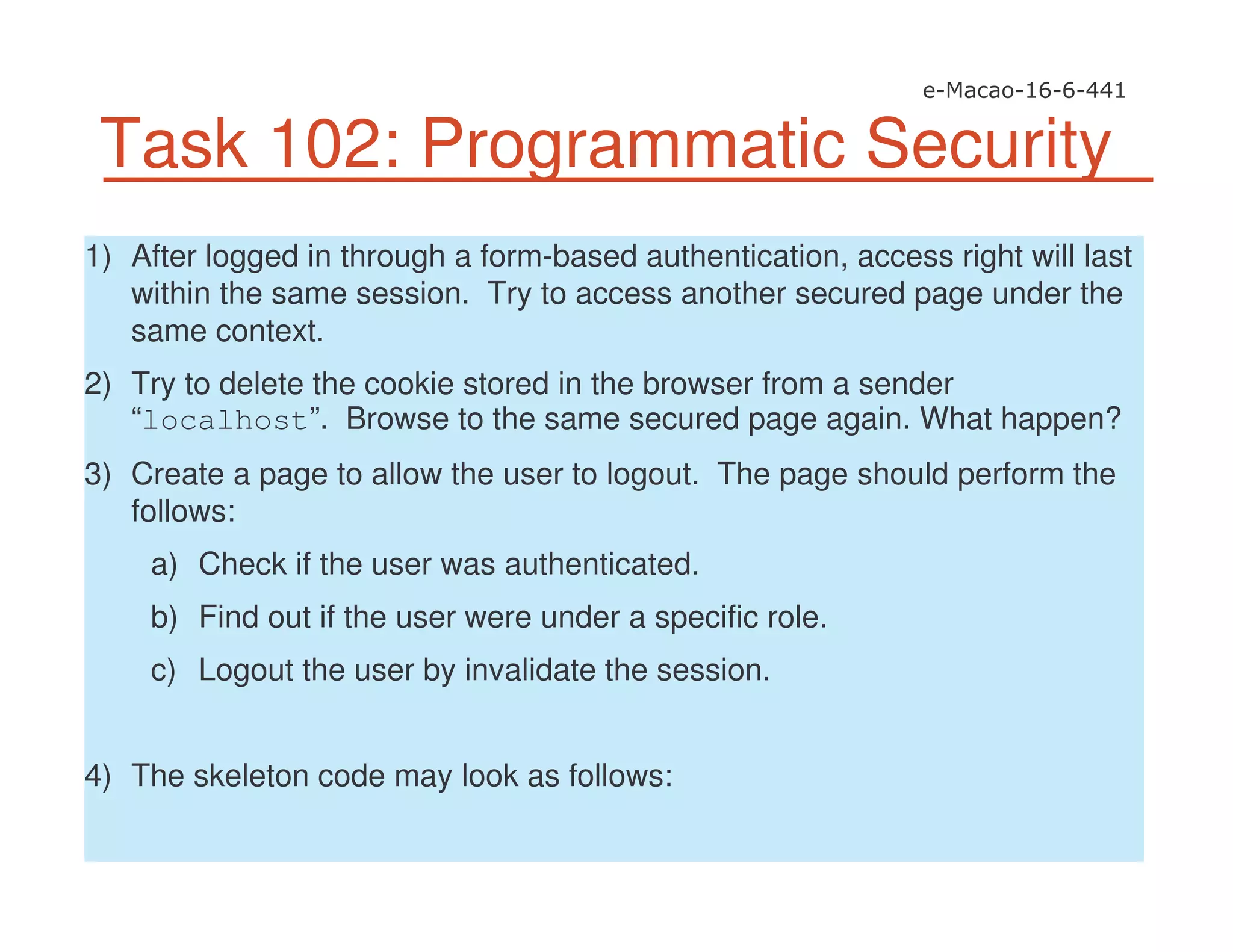 Task 102: Programmatic Security
1) After logged in through a form-based authentication, access right will last
within the same session. Try to access another secured page under the
same context.
2) Try to delete the cookie stored in the browser from a sender
“localhost”. Browse to the same secured page again. What happen?
3) Create a page to allow the user to logout. The page should perform the
follows:
a) Check if the user was authenticated.
b) Find out if the user were under a specific role.
c) Logout the user by invalidate the session.
4) The skeleton code may look as follows:
 