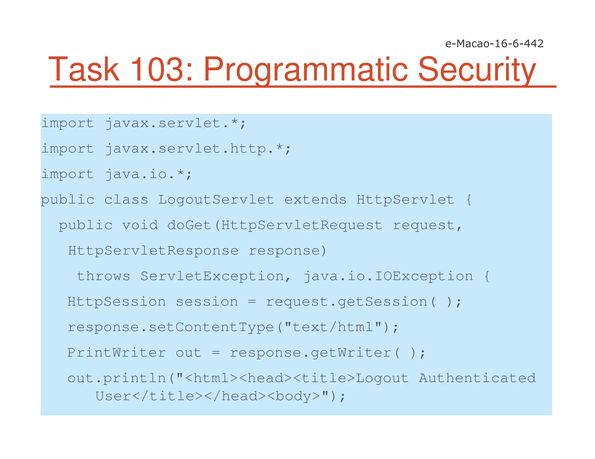 Task 103: Programmatic Security
import javax.servlet.*;
import javax.servlet.http.*;
import java.io.*;
public class LogoutServlet extends HttpServlet {
public void doGet(HttpServletRequest request,
HttpServletResponse response)
throws ServletException, java.io.IOException {
HttpSession session = request.getSession( );
response.setContentType("text/html");
PrintWriter out = response.getWriter( );
out.println("<html><head><title>Logout Authenticated
User</title></head><body>");
 
