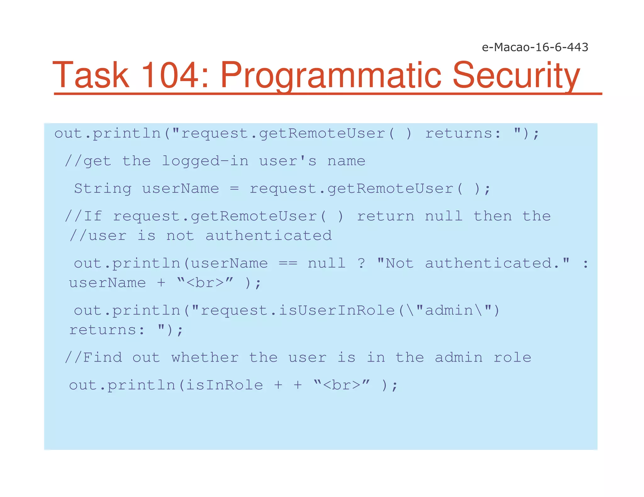 Task 104: Programmatic Security
out.println("request.getRemoteUser( ) returns: ");
//get the logged-in user's name
String userName = request.getRemoteUser( );
//If request.getRemoteUser( ) return null then the
//user is not authenticated
out.println(userName == null ? "Not authenticated." :
userName + “<br>” );
out.println("request.isUserInRole("admin")
returns: ");
//Find out whether the user is in the admin role
out.println(isInRole + + “<br>” );
 
