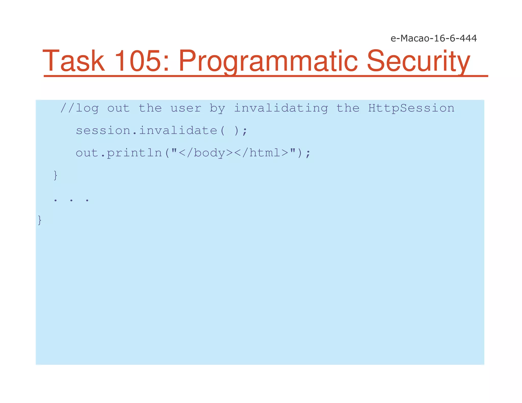 Task 105: Programmatic Security
//log out the user by invalidating the HttpSession
session.invalidate( );
out.println("</body></html>");
}
. . .
}
 