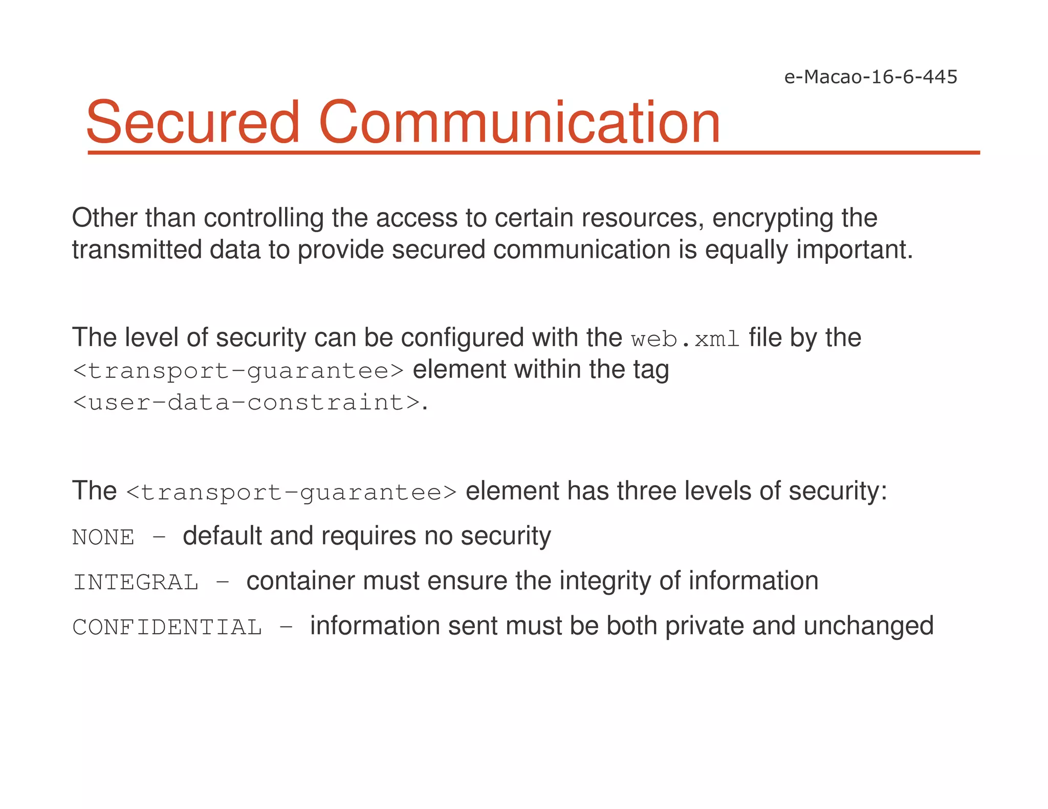Secured Communication
Other than controlling the access to certain resources, encrypting the
transmitted data to provide secured communication is equally important.
The level of security can be configured with the web.xml file by the
<transport-guarantee> element within the tag
<user-data-constraint>.
The <transport-guarantee> element has three levels of security:
NONE – default and requires no security
INTEGRAL – container must ensure the integrity of information
CONFIDENTIAL – information sent must be both private and unchanged
 