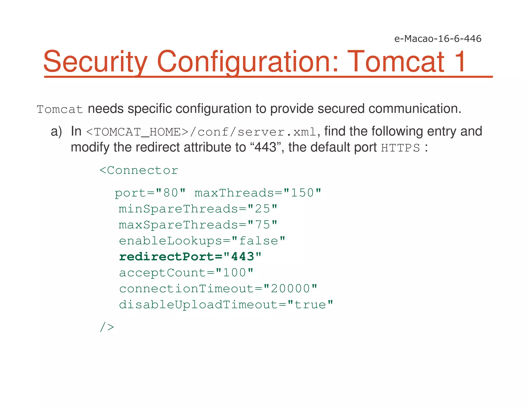 Security Configuration: Tomcat 1
Tomcat needs specific configuration to provide secured communication.
a) In <TOMCAT_HOME>/conf/server.xml, find the following entry and
modify the redirect attribute to “443”, the default port HTTPS :
<Connector
port="80" maxThreads="150"
minSpareThreads="25"
maxSpareThreads="75"
enableLookups="false"
redirectPort="443"
acceptCount="100"
connectionTimeout="20000"
disableUploadTimeout="true"
/>
 
