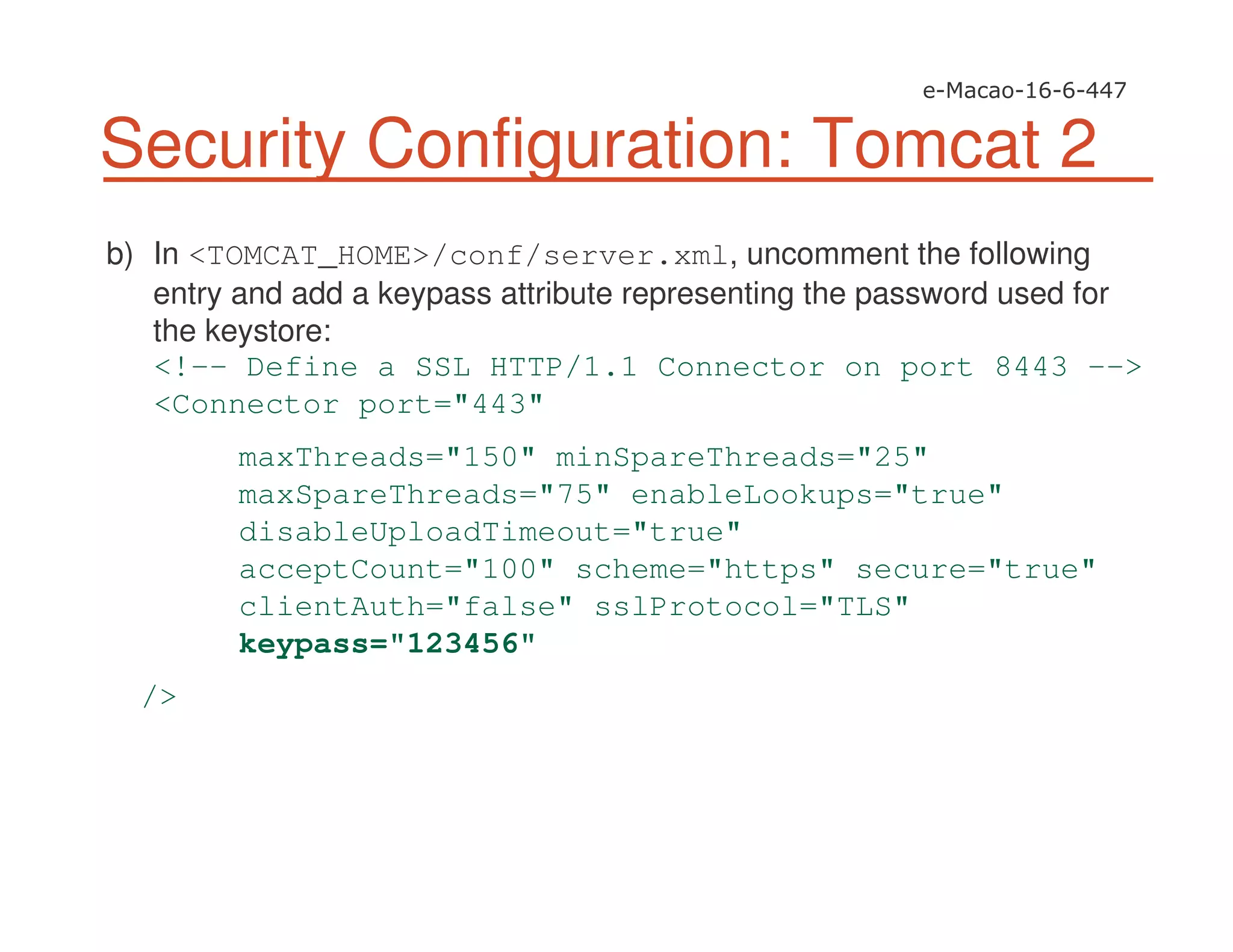 Security Configuration: Tomcat 2
b) In <TOMCAT_HOME>/conf/server.xml, uncomment the following
entry and add a keypass attribute representing the password used for
the keystore:
<!-- Define a SSL HTTP/1.1 Connector on port 8443 -->
<Connector port="443"
maxThreads="150" minSpareThreads="25"
maxSpareThreads="75" enableLookups="true"
disableUploadTimeout="true"
acceptCount="100" scheme="https" secure="true"
clientAuth="false" sslProtocol="TLS"
keypass="123456"
/>
 