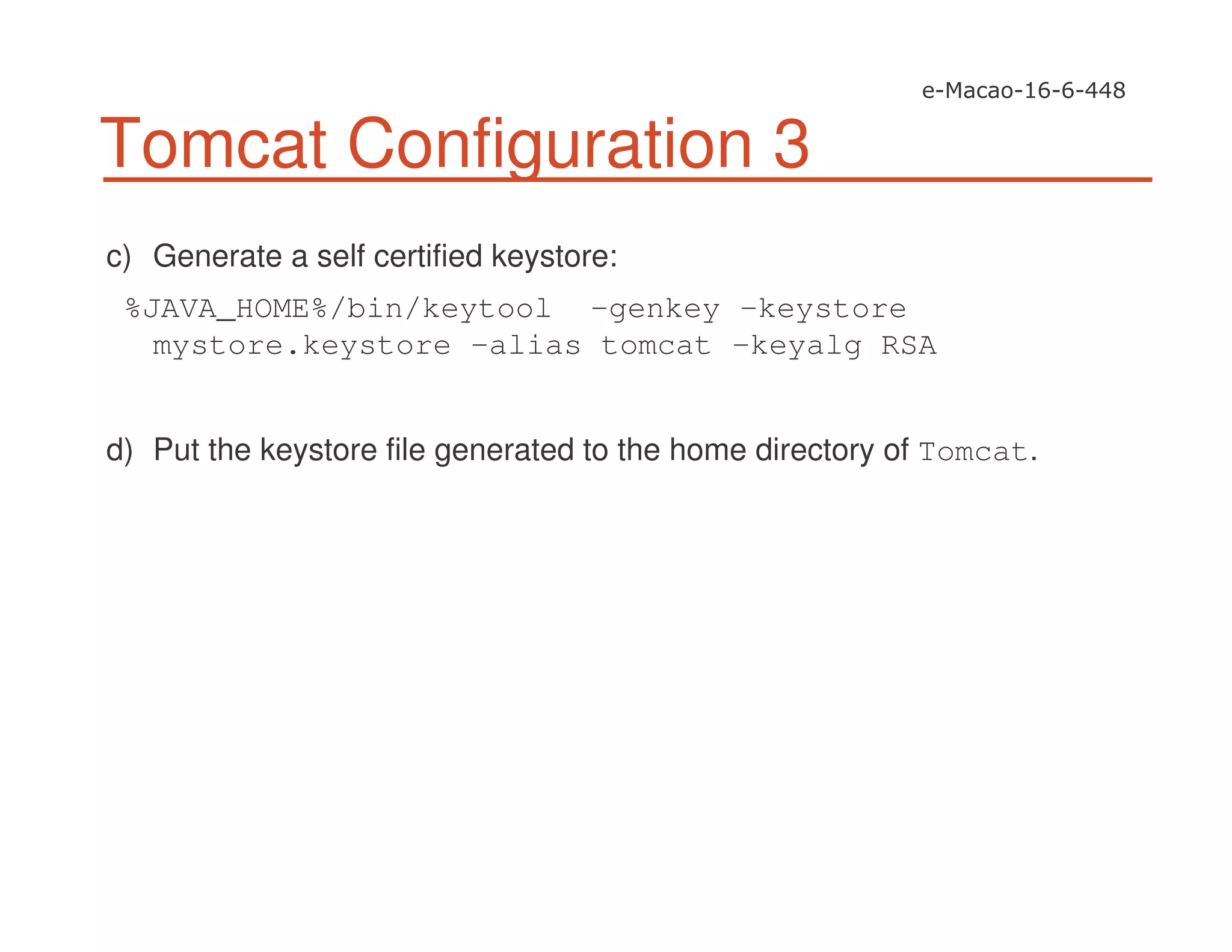 Tomcat Configuration 3
c) Generate a self certified keystore:
%JAVA_HOME%/bin/keytool -genkey -keystore
mystore.keystore -alias tomcat -keyalg RSA
d) Put the keystore file generated to the home directory of Tomcat.
 