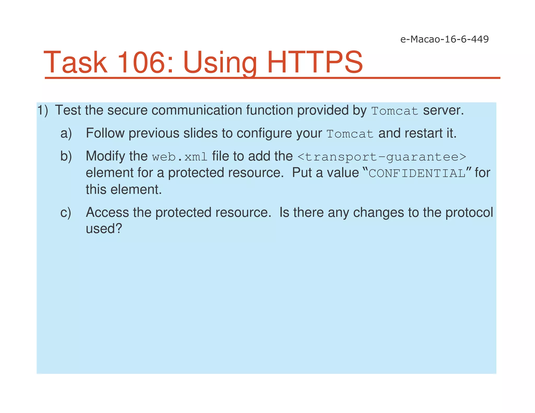 Task 106: Using HTTPS
1) Test the secure communication function provided by Tomcat server.
a) Follow previous slides to configure your Tomcat and restart it.
b) Modify the web.xml file to add the <transport-guarantee>
element for a protected resource. Put a value CONFIDENTIAL for
this element.
c) Access the protected resource. Is there any changes to the protocol
used?
 