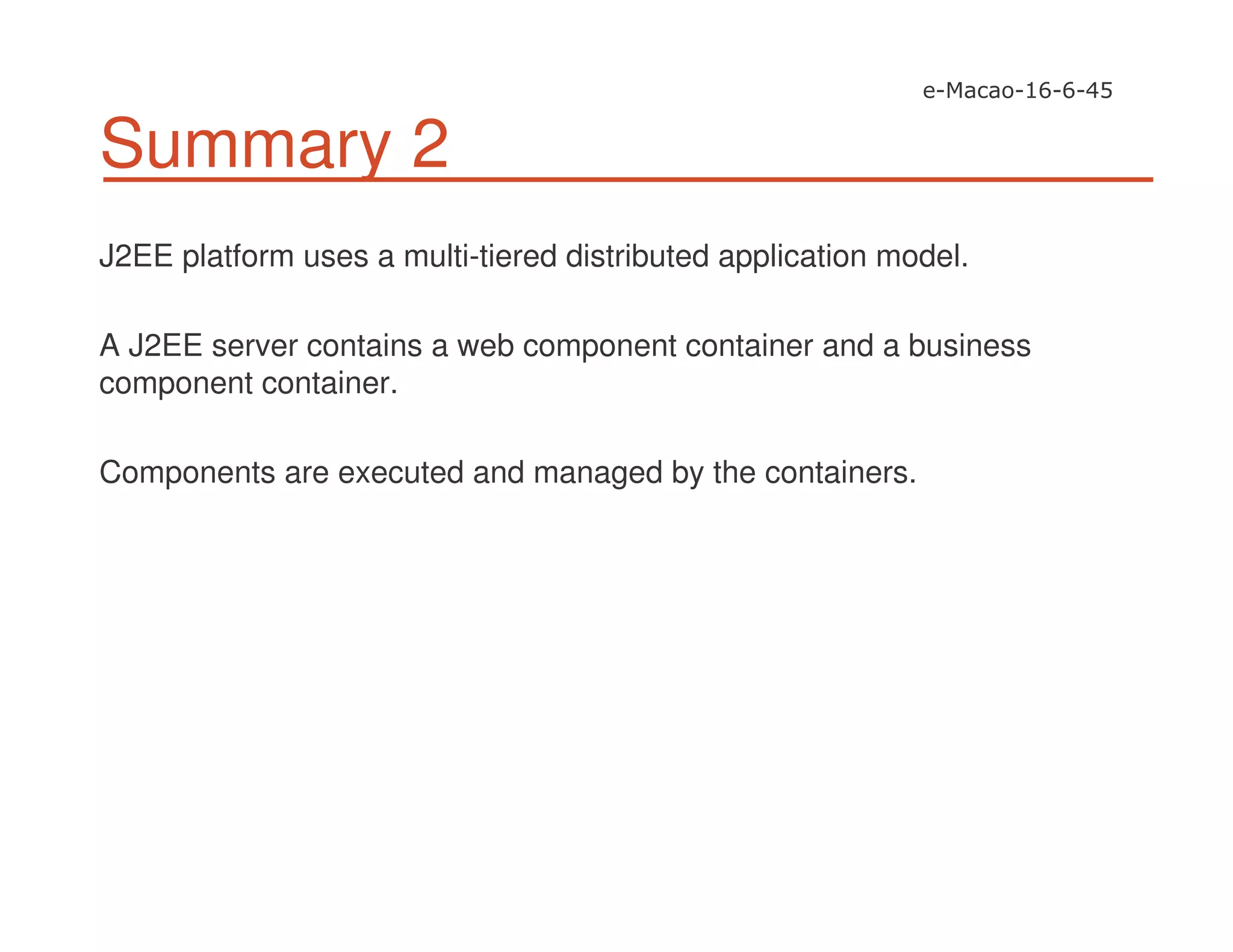 Summary 2
J2EE platform uses a multi-tiered distributed application model.
A J2EE server contains a web component container and a business
component container.
Components are executed and managed by the containers.
 