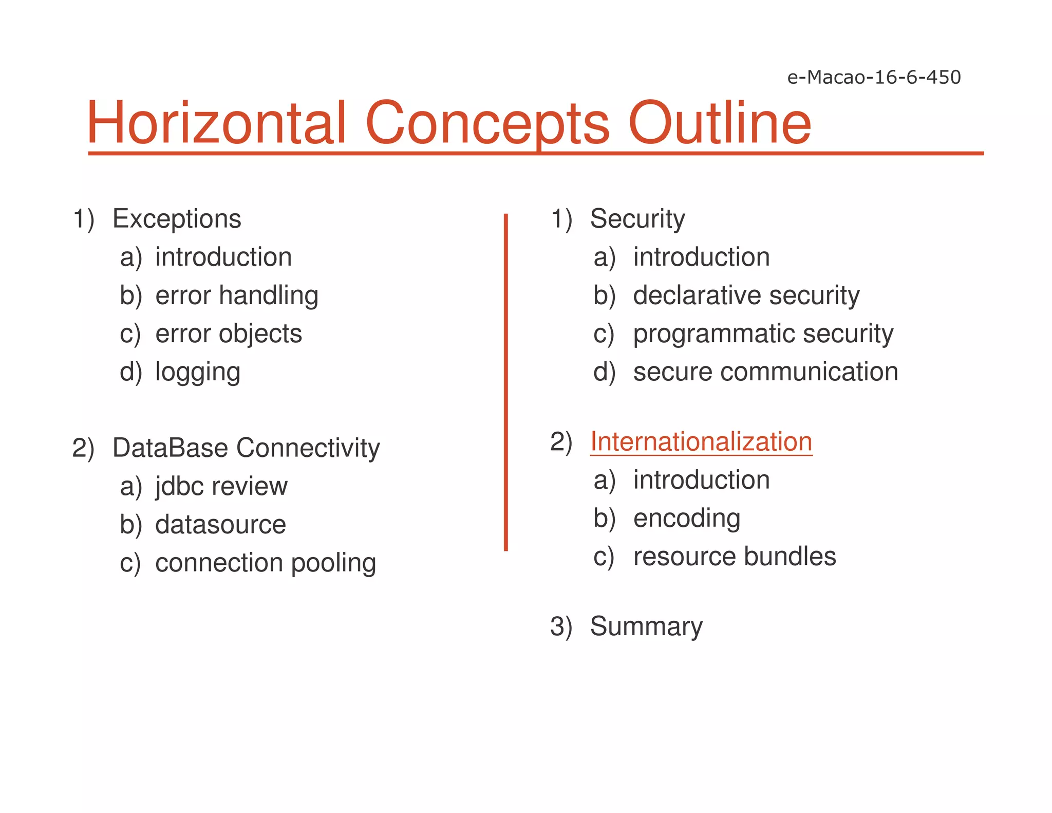 Horizontal Concepts Outline
1) Exceptions
a) introduction
b) error handling
c) error objects
d) logging
2) DataBase Connectivity
a) jdbc review
b) datasource
c) connection pooling
1) Security
a) introduction
b) declarative security
c) programmatic security
d) secure communication
2) Internationalization
a) introduction
b) encoding
c) resource bundles
3) Summary
 