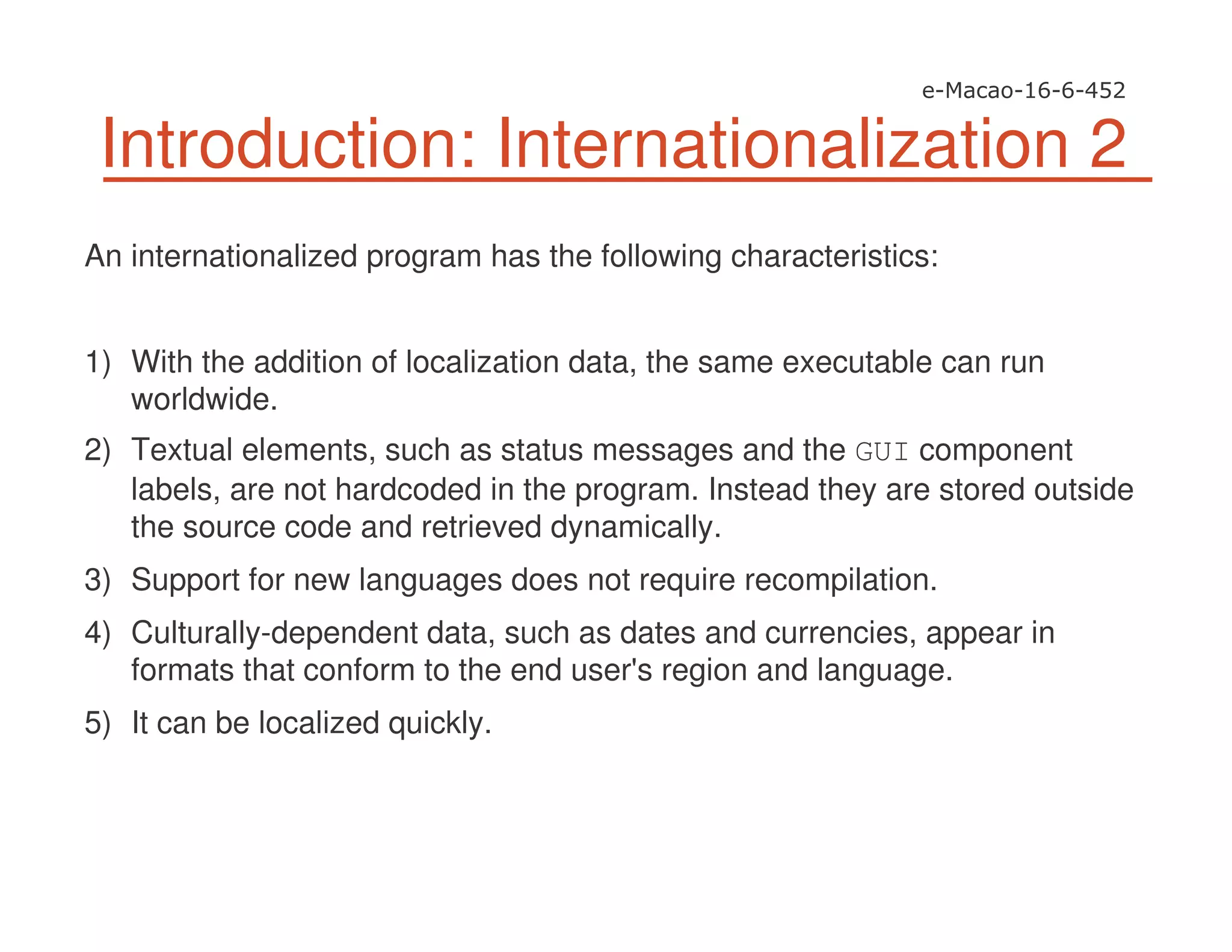 Introduction: Internationalization 2
An internationalized program has the following characteristics:
1) With the addition of localization data, the same executable can run
worldwide.
2) Textual elements, such as status messages and the GUI component
labels, are not hardcoded in the program. Instead they are stored outside
the source code and retrieved dynamically.
3) Support for new languages does not require recompilation.
4) Culturally-dependent data, such as dates and currencies, appear in
formats that conform to the end user's region and language.
5) It can be localized quickly.
 