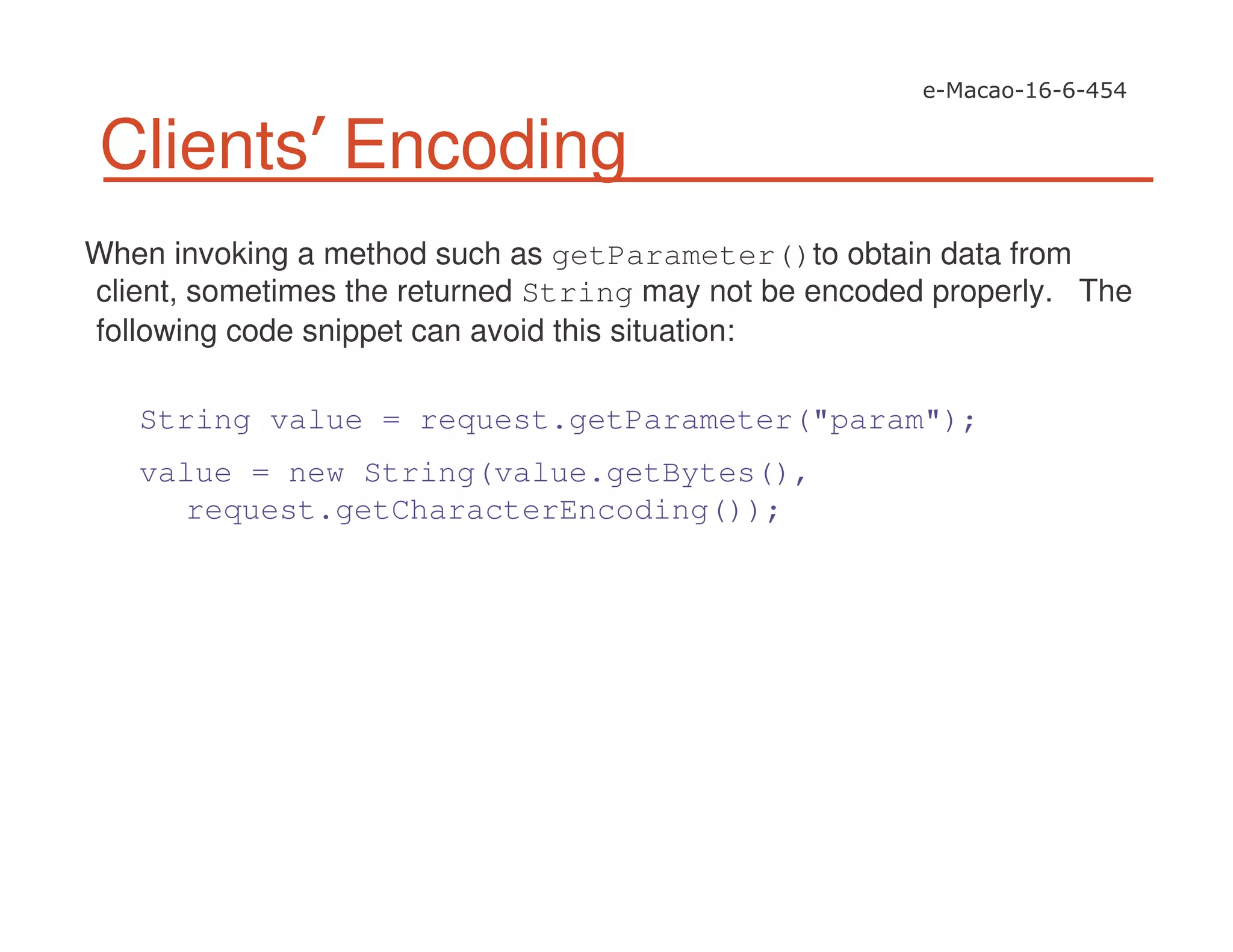 Clients Encoding
When invoking a method such as getParameter()to obtain data from
client, sometimes the returned String may not be encoded properly. The
following code snippet can avoid this situation:
String value = request.getParameter("param");
value = new String(value.getBytes(),
request.getCharacterEncoding());
 