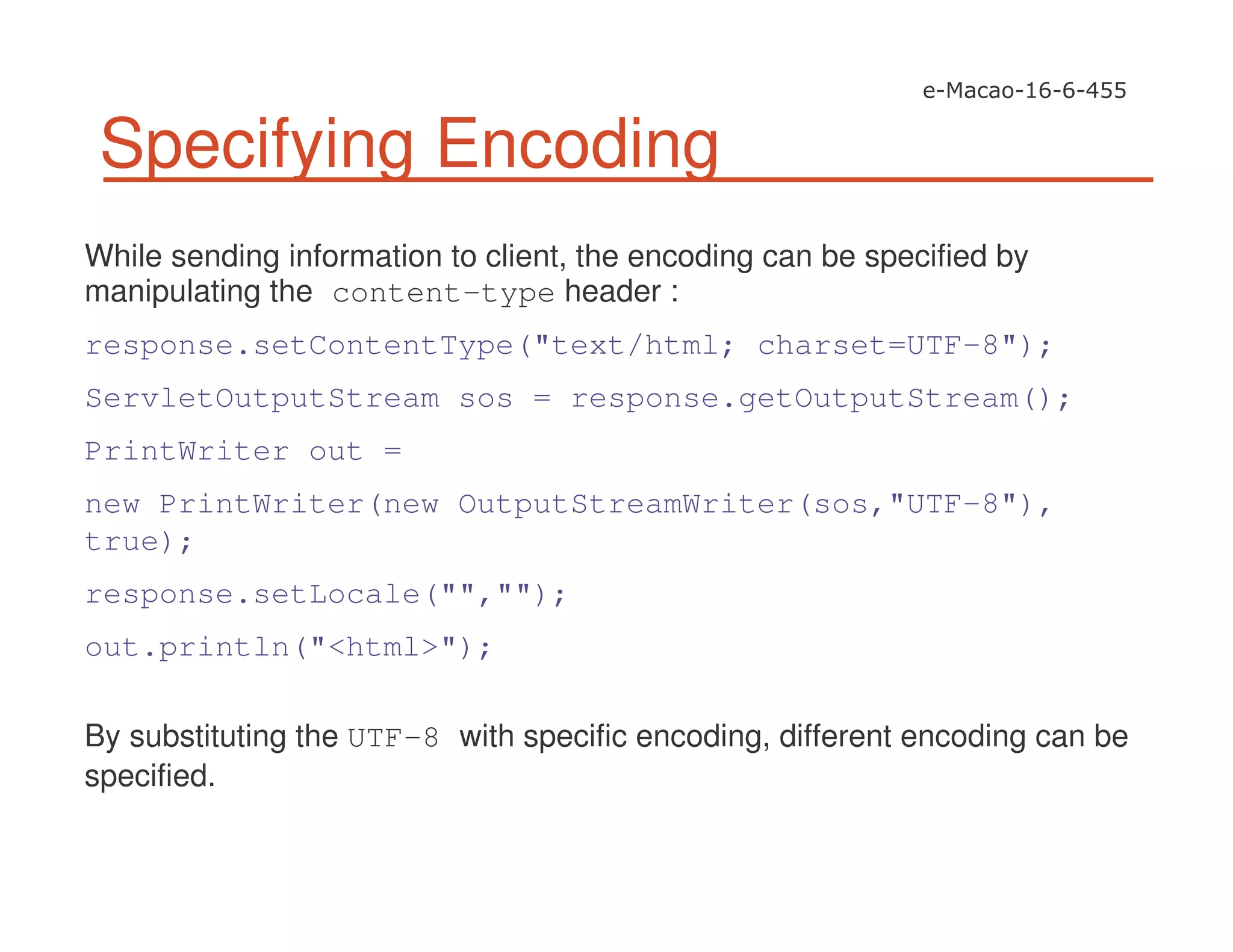 Specifying Encoding
While sending information to client, the encoding can be specified by
manipulating the content-type header :
response.setContentType("text/html; charset=UTF-8");
ServletOutputStream sos = response.getOutputStream();
PrintWriter out =
new PrintWriter(new OutputStreamWriter(sos,"UTF-8"),
true);
response.setLocale("","");
out.println("<html>");
By substituting the UTF-8 with specific encoding, different encoding can be
specified.
 