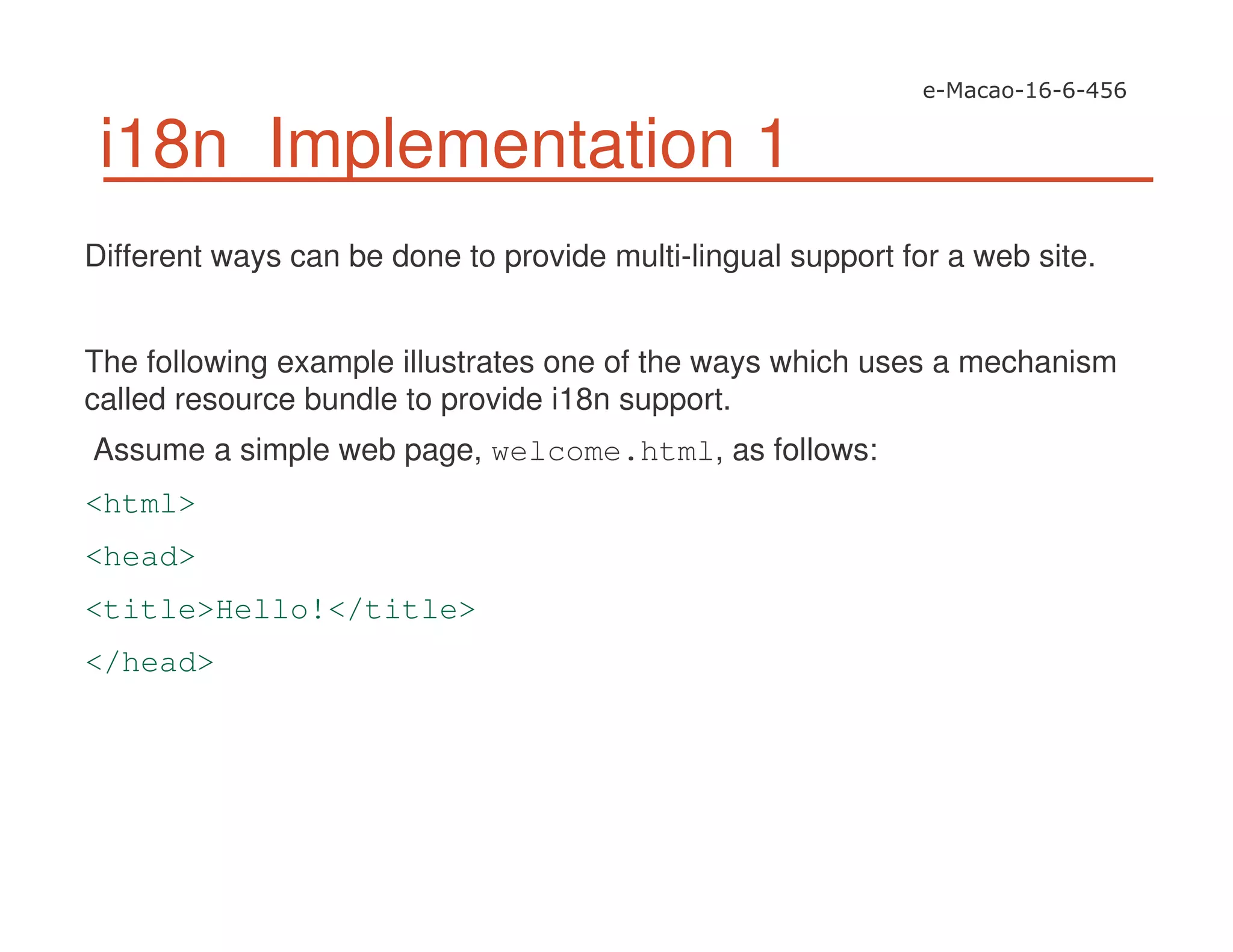 i18n Implementation 1
Different ways can be done to provide multi-lingual support for a web site.
The following example illustrates one of the ways which uses a mechanism
called resource bundle to provide i18n support.
Assume a simple web page, welcome.html, as follows:
<html>
<head>
<title>Hello!</title>
</head>
 