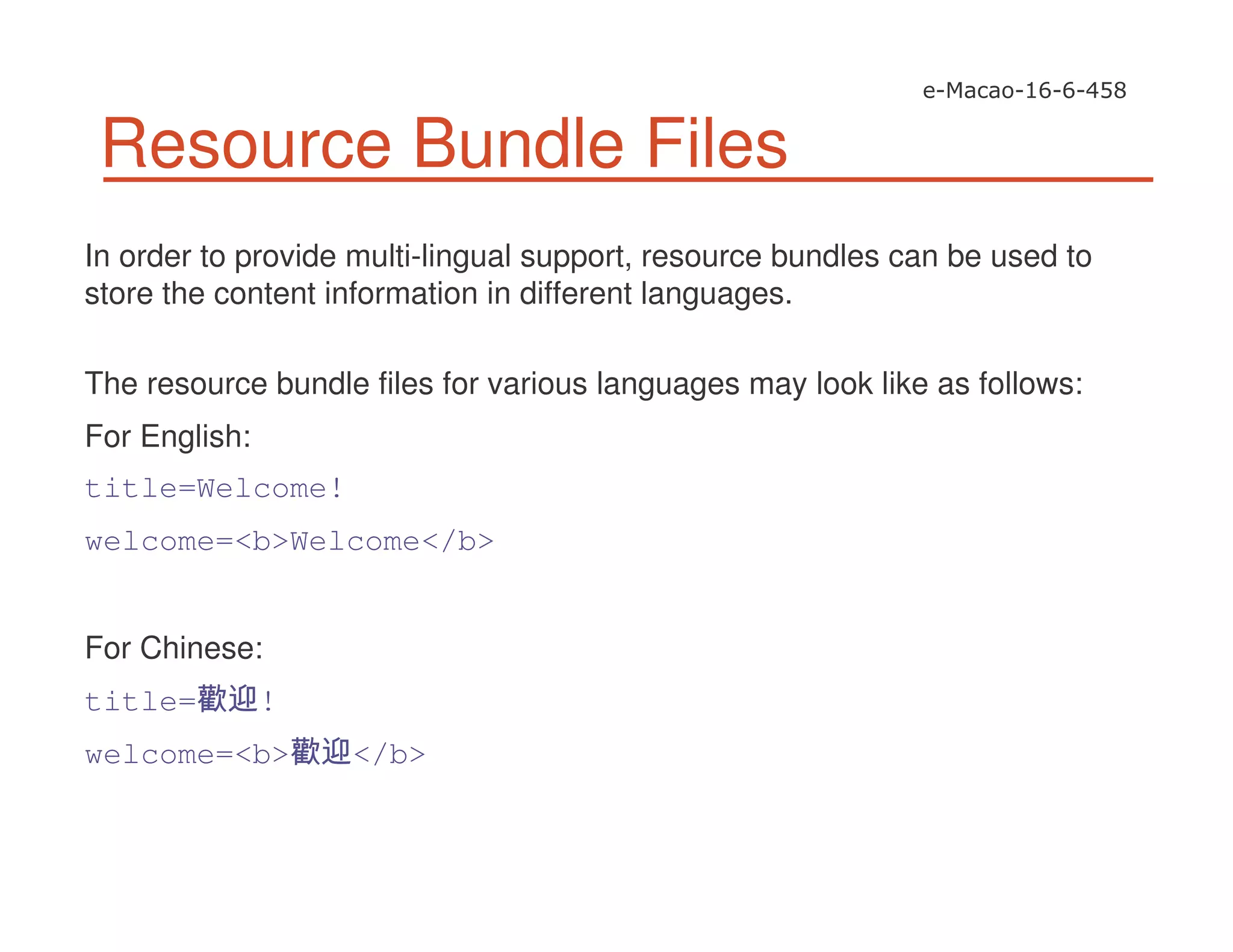 Resource Bundle Files
In order to provide multi-lingual support, resource bundles can be used to
store the content information in different languages.
The resource bundle files for various languages may look like as follows:
For English:
title=Welcome!
welcome=<b>Welcome</b>
For Chinese:
title= !
welcome=<b> </b>
 